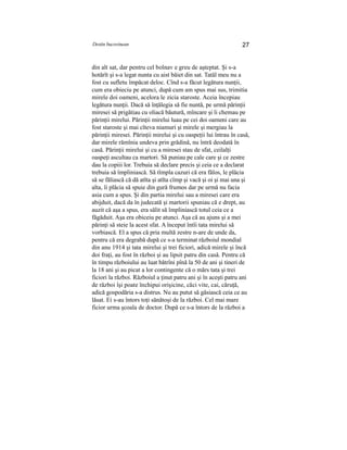 Destin bucovinean 27
din alt sat, dar pentru cel bolnav e greu de aşteptat. Şi s-a
hotărît şi s-a legat nunta cu aist băiet din sat. Tatăl meu nu a
fost cu sufletu împăcat deloc. Cînd s-a făcut legătura nunţii,
cum era obieciu pe atunci, după cum am spus mai sus, trimitia
mirele doi oameni, acelora le zicia staroste. Aceia începiau
legătura nunţii. Dacă să înţălegia să fie nuntă, pe urmă părinţii
miresei să prigătiau cu oliacă băutură, mîncare şi îi chemau pe
părinţii mirelui. Părinţii mirelui luau pe cei doi oameni care au
fost staroste şi mai cîteva niamuri şi mirele şi mergiau la
părinţii miresei. Părinţii mirelui şi cu oaspeţii lui întrau în casă,
dar mirele rămînia undeva prin grădină, nu întră deodată în
casă. Părinţii mirelui şi cu a miresei stau de sfat, ceilalţi
oaspeţi ascultau ca martori. Să puniau pe cale care şi ce zestre
dau la copiii lor. Trebuia să declare precis şi ceia ce a declarat
trebuia să împliniască. Să tîmpla cazuri că era fălos, le plăcia
să se făliască că dă atîta şi atîta cîmp şi vacă şi oi şi mai una şi
alta, îi plăcia să spuie din gură frumos dar pe urmă nu facia
asia cum a spus. Şi din partia mirelui sau a miresei care era
abijduit, dacă da în judecată şi martorii spuniau că e drept, au
auzit că aşa a spus, era sălit să împliniască totul ceia ce a
făgăduit. Aşa era obiceiu pe atunci. Aşa că au ajuns şi a mei
părinţi să steie la acest sfat. A început întîi tata mirelui să
vorbiască. El a spus că pria multă zestre n-are de unde da,
pentru că era degrabă după ce s-a terminat războiul mondial
din anu 1914 şi tata mirelui şi trei ficiori, adică mirele şi încă
doi fraţi, au fost în război şi au lipsit patru din casă. Pentru că
în timpu războiului au luat bătrîni pînă la 50 de ani şi tineri de
la 18 ani şi au picat a lor contingente că o mărs tata şi trei
ficiori la război. Războiul a ţinut patru ani şi în aceşti patru ani
de război îşi poate închipui orişicine, căci vite, cai, căruţă,
adică gospodăria s-a distrus. Nu au putut să găsiască ceia ce au
lăsat. Ei s-au întors toţi sănătoşi de la război. Cel mai mare
ficior urma şcoala de doctor. După ce s-a întors de la război a
 