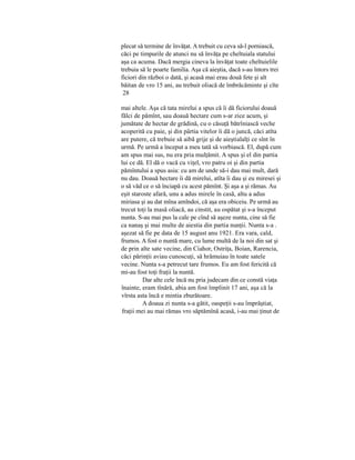 plecat să termine de învăţat. A trebuit cu ceva să-l porniască,
căci pe timpurile de atunci nu să învăţa pe cheltuiala statului
aşa ca acuma. Dacă mergia cineva la învăţat toate cheltuielile
trebuia să le poarte familia. Aşa că aieştia, dacă s-au întors trei
ficiori din război o dată, şi acasă mai erau două fete şi alt
băitan de vro 15 ani, au trebuit oliacă de îmbrăcăminte şi cîte
mai altele. Aşa că tata mirelui a spus că îi dă ficiorului doauă
fălci de pămînt, sau doauă hectare cum s-ar zice acum, şi
jumătate de hectar de grădină, cu o căsuţă bătrîniască veche
acoperită cu paie, şi din pârtia vitelor îi dă o juncă, căci atîta
are putere, că trebuie să aibă grije şi de aieştialalţi ce sînt în
urmă. Pe urmă a început a meu tată să vorbiască. El, după cum
am spus mai sus, nu era pria mulţămit. A spus şi el din partia
lui ce dă. El dă o vacă cu viţel, vro patru oi şi din partia
pămîntului a spus asia: cu am de unde să-i dau mai mult, dară
nu dau. Doauă hectare îi dă mirelui, atîta îi dau şi eu miresei şi
o să văd ce o să înciapă cu acest pămînt. Şi aşa a şi rămas. Au
eşit staroste afară, unu a adus mirele în casă, altu a adus
miriasa şi au dat mîna amîndoi, că aşa era obiceiu. Pe urmă au
trecut toţi la masă oliacă, au cinstit, au ospătat şi s-a început
nunta. S-au mai pus la cale pe cînd să aşeze nunta, cine să fie
ca nanaş şi mai multe de aiestia din partia nunţii. Nunta s-a .
aşezat să fie pe data de 15 august anu 1921. Era vara, cald,
frumos. A fost o nuntă mare, cu lume multă de la noi din sat şi
de prin alte sate vecine, din Ciahor, Ostriţa, Boian, Rarencia,
căci părinţii aviau cunoscuţi, să hrămuiau în toate satele
vecine. Nunta s-a petrecut tare frumos. Eu am fost fericită că
mi-au fost toţi fraţii la nuntă.
Dar alte cele încă nu pria judecam din ce constă viaţa
înainte, eram tînără, abia am fost împlinit 17 ani, aşa că la
vîrsta asta încă e mintia zburătoare.
A doaua zi nunta s-a gătit, oaspeţii s-au împrăştiat,
fraţii mei au mai rămas vro săptămînă acasă, i-au mai ţinut de
28
 