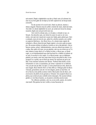 Destin bucovinean 29
urit mamii. După o săptămînă s-au dus şi fraţii care şi în drumu lui,
căci nu au fost gătit de învăţat şi la întîi septemvrie să încep toate
cursurile.
Eu de acuma îs la socrii mei, fraţii au plecat, mama a
rămas singură. Dureria mea în suflet e destul de mare, dară mă reţin.
Am trăit vro două săptămîni la socri, pe urmă am trecut la căsuţa
noastră, după cum am povestit mai sus.
Am venit la căsuţa asta, ce să spun, o căsuţă cu uşi, cu
fereşti. Am deschis uşia, am întrat în casă, în casă ce să vezi,
nimic, nici pat nici masă nici scaun nici laiţă, patru păreţi goi. Intr-
o cămară, cum să zicia la noi, adică în a doilia cameră, era o plită
şi cuptoriu bătrînesc. Am făcut focu, el a căutat nişte capete de
scîndură, a făcut oliacă de pat lîngă cuptori, să avem unde ne pune
jos. De acuma trebuie să aducă şi zestria ce mi-a dat părinţii: cîteva
laicere, perne, ţoluri, îmbrăcămintia, cum era obieciu pe atunci. Li-
a adus, dar unde să le pui, jos pe pămînt, căci nu era nimic pe ce? A
mai căutat el nişte druci şi i-a bătut în ţînte, a făcut aşa, ca două
capii, ce să întrebuinţiază aşa cînd lucriază la o clădire şi trebuie să
se suie, la acelia le zice capre. Li-a făcut josuţe, aşa ca nălţimea
palului, pe urmă a mai tins nişte druci de pe una pînă la alta, li-am
acoperit cu o pîslă, aşa să făcia pe atunci de aşternut pe pat şi pe
lăiţi. Erau maisteri anumia care făciau. Trebuia lînă multă, aveau
istrumente cu care o scarmanau, pe urma o aştemia la ce mărime
vrai, pe pat sau pe lăiţi. Şi apoi, ci erau practicaţi pe asta, dacă era
una niagră, făcia felurite flori cu lînă albă şi o bătugia pînă să făcia
vînoasă, groasămia cam de vro trei degete, poate şi mai bine. Şi
mi-a-facut şi mie pîslă şi atunci cînd a făcut patu ista de druci, am
avut noroc de pîslă că era groasă şi vîrtoasă. Am acoperit drucii cu
pîsla şi pe urmă am pus ceilaltă zestre deasupra. De acuma trebuie
gîndit ce-i de făcut înainte, ca să putem schimba aiestia toate.
Ne sfătuim amîndoi, căci nu avem milă, ajutor, de nicăiri
mai mult. Din partea lui nici vorbă, ei erau bucuroşi că
 