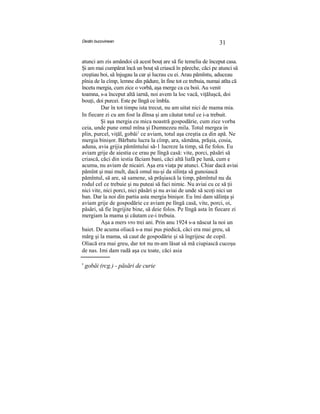 Destin bucovinean 31
atunci am zis amândoi că acest bouţ are să fie temelia de început casa.
Şi am mai cumpărat încă un bouţ să criască în păreche, căci pe atunci să
creştiau boi, să înjugau la car şi lucrau cu ei. Arau pămîntu, aduceau
pînia de la cîmp, lemne din pădure, în fine tot ce trebuia, numai atîta că
încetu mergia, cum zice o vorbă, aşa merge ca cu boii. Au venit
toamna, s-a început altă iarnă, noi avem la loc vacă, viţăluşcă, doi
bouţi, doi purcei. Este pe lîngă ce îmbla.
Dar în tot timpu ista trecut, nu am uitat nici de mama mia.
In fiecare zi cu am fost la dînsa şi am căutat totul ce i-a trebuit.
Şi aşa mergia cu mica noastră gospodărie, cum zice vorba
ceia, unde pune omul mîna şi Dumnezeu mila. Totul mergea in
plin, purcel, viţăl, gobăi1
ce aviam, totul aşa creştia ca din apă. Ne
mergia binişor. Bărbatu lucra la cîmp, ara, sămăna, prăşia, cosia,
aduna, avia grijia pămîntului să-1 lucreze la timp, să fie folos. Eu
aviam grije de aiestia ce erau pe lîngă casă: vite, porci, păsări să
criască, căci din iestia făciam bani, căci altă liafă pe lună, cum e
acuma, nu aviam de nicairi. Aşa era viaţa pe atunci. Chiar dacă aviai
pămînt şi mai mult, dacă omul nu-şi da silinţa să gunoiască
pămîntul, să are, să samene, să prăşiască la timp, pămîntul nu da
rodul cel ce trebuie şi nu puteai să faci nimic. Nu aviai cu ce să ţii
nici vite, nici porci, nici păsări şi nu aviai de unde să scoţi nici un
ban. Dar la noi din partia asta mergia binişor. Eu îmi dam sălinţa şi
aviam grije de gospodărie ce aviam pe lîngă casă, vite, porci, oi,
păsări, să fie îngrijite bine, să deie folos. Pe lîngă asta în fiecare zi
mergiam la mama şi căutam ce-i trebuia.
Aşa a mers vro trei ani. Prin anu 1924 s-a născut la noi un
baiet. De acuma oliacă s-a mai pus piedică, căci era mai greu, să
mărg şi la mama, să caut de gospodărie şi să îngrijesc de copil.
Oliacă era mai greu, dar tot nu m-am lăsat să mă ciupiască cucoşu
de nas. Imi dam radă aşa cu toate, căci asia
' gobăi (rcg.) - păsări de curie
 