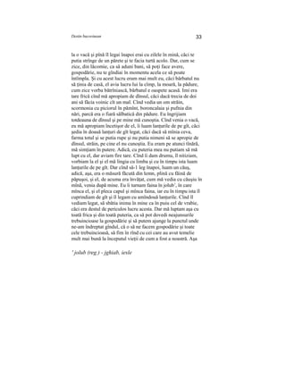 Destin bucovinean 33
la o vacă şi pînă îl legai înapoi erai cu zilele în mină, căci te
putia strînge de un părete şi te facia turtă acolo. Dar, cum se
zice, din lăcomie, ca să aduni bani, să poţi face avere,
gospodărie, nu te gîndiai în momentu acela ce să poate
întîmpla. Şi cu acest lucru eram mai mult eu, căci bărbatul nu
să ţinia de casă, el avia lucru lui la cîmp, la moară, la pădure,
cum zice vorba bătrîniască, bărbatul e oaspete acasă. Imi era
tare frică cînd mă apropiam de dînsul, căci dacă trecia de doi
ani să făcia voinic cît un mal. Cînd vedia un om străin,
scormonia cu piciorul în pămînt, boroncalaia şi pufnia din
nări, parcă era o fiară sălbatică din pădure. Eu îngrijiam
totdeauna de dînsul şi pe mine mă cunoştia. Cînd venia o vacă,
eu mă apropiam încetişor de el, îi luam lanţurile de pe gît, căci
şedia în doauă lanţuri de gît legat, căci dacă să mînia ceva,
farma totul şi se putia rupe şi nu putia nimeni să se apropie de
dînsul, străin, pe cine el nu cunoştia. Eu eram pe atunci tînără,
mă simţiam în putere. Adică, cu puteria mea nu putiam să mă
lupt cu el, dar aviam fire tare. Cînd îi dam drumu, îl nitiziam,
vorbiam la el şi el mă lingia cu limba şi cu în timpu ista luam
lanţurile de pe gît. Dar cînd să-1 leg înapoi, luam un căuş,
adică, aşa, era o măsură făcută din lemn, plină cu făină de
păpuşoi, şi el, de acuma era învăţat, cum mă vedia cu căuşiu în
mînă, venia după mine. Eu îi turnam faina în jolub1
, în care
mînca el, şi el pleca capul şi mînca faina, iar eu în timpu ista îl
cuprindiam de gît şi îl legam cu amîndouă lanţurile. Cînd îl
vediam legat, să sbătia inima în mine ca în puiu cel de vrabie,
căci era destul de periculos lucru acesta. Dar mă luptam aşa cu
toată frica şi din toată puteria, ca să pot dovedi neajunsurile
trebuincioase la gospodărie şi să putem ajunge la punctul unde
ne-am îndreptat gîndul, că o să ne facem gospodărie şi toate
cele trebuincioasă, să fim în rînd cu cei care au avut temelie
mult mai bună la începutul vieţii de cum a fost a noastră. Aşa
' jolub (reg.) - jghiab, iesle
 