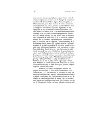 34 20 de ani în Siberia
cum am spus mai sus, despre buhai, aducia frumos venit. Il
creştiai trei patru ani, în timpu ista cît el creştia îţi aducia bani
de cheltuială, dar cu cîtă frică şi grije. Numai cu gîndul la
Dumnezeu eram, ca el să mă păziască de orişice nenorocire.
Vinia cîte un om, sau femeie, cu vaca şi vedia cît de rău era el
şi cum pufăia şi scormonia cu picioru în pămînt şi cu mă
apropieam de el şi îl dezlegam. Lumea aceia care mă vedia
cum îmblu cu cu buhaiu zicia: să-mi puie o mie de lei în mînă
cineva şi să-mi zică, iacă ai o mie de lei pe un cias, numai o
dată să-1 dezlegi şi înapoi să-1 legi, pentru nimic în lume n-aş
face acest lucru. De bună siamă că eu îl creştiam de viţăl mic,
de cum făta vaca pînă era mare cu tăt timpu eram cu dînsu,
dară tot în dobitoc n-ai ce te încrede. Pentru un douăzeci de lei
îmi puniam viaţa în pericol. Mă gîndiam ce pot să vînd eu de
douăzeci de lei, dară cu douăzeci de lei eu îmi cumpăr pentru
casă multe mărunţişuri. Sau alt om venia şi spunia că cu n-am
bani, dară să mă chemi, că am să vin o zi să vă ajut la prăşit
sau la secerat. Şi asta tot ne prindia bine. Şi aşa cu buhaiu am
sporit mult. Cînd avia trei ani, poate şi mai bine, îl vindiam,
luam şiapte, opt mii de lei, cum erau banii pe atunci, luam altu
în loc, tinerel, şi iarăşi creştia. Afară de buhai mai creştiam
porci şi viţăluşcă. Vindiam o vacă şi alta rămînia în loc.
Creştiam cîte un cîrd de gîşte, curcani şi pe aieştia scotiam
bani. Altă liafă nu aveam de nicăiri. De bună siamă că aieştia
cereau multă muncă şi eu eram una singură, dară mă simţiam
în putere şi nu-mi strica nimic.
Ni-a mărs tare binişor. Am pregătit material, am
prigătit oliacă de bani, ca să ne facem casă mai bună. Asta a
fost prin anul 1927. Tot în anu ista, la începutul lui iunie, s-a
născut a doilia băiet. Iacă, totul era pregătit să începem casa şi
a mai dat Dumnezeu şi alta. De acuma am stat puţin pe loc. Ne
gîndim, ne sfătuim ce-i de făcut de acuma. Dacă nu începem
casa acuma vara, apoi iarna nu să poate face. Rămînea încă un
an. Şi chiar putia să rămîie, căci nu să prăpădia lumia, dar ştiţi
 