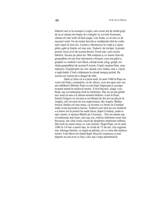 40 20 de ani în Siberia
frăţiorii mei şi la scumpii ci copii, care aviau atit de multă grije
de ea şi căutau tot timpu să o mîngîie cu cuvinte frumoase,
căutau cît mai mult să facă şiagă, voie bună, ca să uite ca de
necazul vieţii. Ea să simţia fericită şi mulţămită cînd îşi vedia
toţii copiii la locu lor. A ţinut-o Dumnezeu în viaţă şi a ajuns
pînă a găti şi fratele cel mai mic, Tudorcl, de învăţat. A primit
postul, lucra şi el de acuma doctor. Eram toţi, cum ziciau
bătrînii, fiecare pe pînia lui. Mă simţiam şi cu foarte fericită,
gospodăria mi-am fost întemeiat-o binişor, casa am gătit-o,
grajdul cu studolă l-am făcut, căruţă nouă, plug, grapă, tot
rîndu gospodăriei de acuma îl aviam. Copiii creştiau bine, erau
mărişori. Grajdul plin de vite: doauă vaci, buhai, mai o viţică,
o iapă tînără. Cînd o înhamam la căruţă mergia jucînd. De
acuma era numai de-a dragul de trăit.
Dară ce folos că n-a ţinut mult. In anul 1940 la Paşti au
venit toţi fraţii, cumnatele, ca de obicei, cum am spus mai sus,
am sărbătorii Sfintele Paşti cu toţi fraţii împreună şi scumpa
noastră mamă în mijlocul nostru. A fost bucurie, şiagă, voie
bună, aşa ca totdeauna cînd ne întilniam. Dar nu ne-am gîndit
nici unul că asta a fi ultima noastră întîlnire. Luni la Paşti,
fratele Grigore cu nivasta şi un băieţel de doi ani au plecat în
Anglia, căci nivasta lui era englezoiacă, din Anglia. Bădiţa
Ionică, fratele cel mai mare, cu nivasta s-a întors în Cernăuţi
unde aviau locuinţă şi lucrau. Tudorel care încă nu era căsătorit
s-a întors tot la postul lui unde lucra, după Cernăuţi, undeva
spre munţi, îi spunea Bănila pe Ceremuş. . Noi am rămas aşa
ca totdeauna mai trişti, căci aşa era, cînd ne întîlniam eram tare
bucuroşi, dar cînd venia ciasul de despărţire rămîniam mîhniţi.
Dar încă nu ştiam nimic ce vine înainte. După Paşti, tot în anul
1940 la 14 mai a murit tata, în vîrstă de 75 de ani. Am regretat
toţi, întriaga familie, ca după un părinte, că s-a stins din mijlocu
nostru. I-am făcut tot rîndul după obiceiul creştinesc şi mai
departe nu am avut ce face, căci aşa-i legia pămîntiască.
 