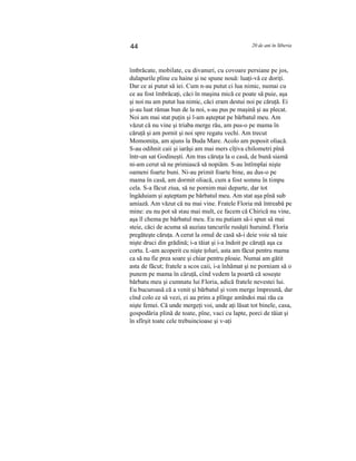 44 20 de ani în Siberia
îmbrăcate, mobilate, cu divanuri, cu covoare persiane pe jos,
dulapurile pline cu haine şi ne spune nouă: luaţi-vă ce doriţi.
Dar ce ai putut să iei. Cum n-au putut ci lua nimic, numai cu
ce au fost îmbrăcaţi, căci în maşina mică ce poate să puie, aşa
şi noi nu am putut lua nimic, căci eram destui noi pe căruţă. Ei
şi-au luat rămas bun de la noi, s-au pus pe maşină şi au plecat.
Noi am mai stat puţin şi l-am aşteptat pe bărbatul meu. Am
văzut că nu vine şi triaba merge rău, am pus-o pe mama în
căruţă şi am pornit şi noi spre regatu vechi. Am trecut
Momomiţa, am ajuns la Buda Mare. Acolo am poposit oliacă.
S-au odihnit caii şi iarăşi am mai mers cîţiva chilometri pînă
într-un sat Godineşti. Am tras căruţa la o casă, de bună siamă
ni-am cerut să ne primiască să nopiăm. S-au întîmplai nişte
oameni foarte buni. Ni-au primit foarte bine, au dus-o pe
mama în casă, am dormit oliacă, cum a fost somnu în timpu
cela. S-a făcut ziua, să ne pornim mai departe, dar tot
îngăduiam şi aşteptam pe bărbatul meu. Am stat aşa pînă sub
amiază. Am văzut că nu mai vine. Fratele Floria mă întreabă pe
mine: eu nu pot să stau mai mult, ce facem că Chirică nu vine,
aşa îl chema pe bărbatul meu. Eu nu putiam să-i spun să mai
steie, căci de acuma să auziau tancurile rusăşti huruind. Floria
pregăteşte căruţa. A cerut la omul de casă să-i deie voie să taie
nişte druci din grădină; i-a tăiat şi i-a îndoit pe căruţă aşa ca
cortu. L-am acoperit cu nişte ţoluri, asta am făcut pentru mama
ca să nu fie prea soare şi chiar pentru ploaie. Numai am gătit
asta de făcut; fratele a scos caii, i-a înhămat şi ne porniam să o
punem pe mama în căruţă, cînd vedem la poartă că soseşte
bărbatu meu şi cumnatu lui Floria, adică fratele nevestei lui.
Eu bucuroasă că a venit şi bărbatul şi vom merge împreună, dar
cînd colo ce să vezi, ei au prins a plînge amîndoi mai rău ca
nişte femei. Că unde mergeţi voi, unde aţi lăsat tot binele, casa,
gospodăria plină de toate, pîne, vaci cu lapte, porci de tăiat şi
în sfîrşit toate cele trebuincioase şi v-aţi
 