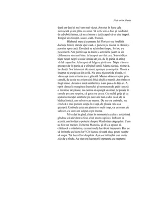 20 de ani în Siberia
după un deal şi nu l-am mai văzut. Am stat în locu cela
nemişcată şi am plîns cu amar. Să vede că i-a fost şi lui destul
de zdrobită inima, că nu a întors o dală capul să se uite înapoi.
Timpul era liniştit, soare, cald, frumos.
Bărbatul meu şi cumnatu lui Floria şi-au împlinit
dorinţa. Intorc căruţa spre casă, o punem pe mama în căruţă şi
pornim spre casă. Deodată sa schimbat timpu. Pe loc s-a
posomorit. Am pornit aşa la drum şi am mers poate ca un
chilometru sau mai bine. A început un vînt tare. S-au rădicat
nişte nouri negri şi asia veniau de jos, de îţi paria că ating
vîrful copacilor. A început să fulgere şi să tune. Nişte trăsnete
grozave de îţi paria că e sfîrşitul lumii. Mama săraca, bolnavă,
în căruţă. S-a întunecat de nouri, aproape ca noaptea. Ploaia a
început să curgă ca din cofă. Nu erau picături de ploaie, ci
vărsa aşa cum ai turna cu o găleată. Mama săraca respira prin
canulă, de aceia nu aviam altă frică decîi a mamii. Am strîns-o
lîngă mine. Aviam o mică umbrelă şi i-am pus-o în faţa ei. A
oprit căruţa la marginea drumului şi tremuram de grije cum să
o învălesc de ploaie, nu cumva să ajungă un strop de ploaie în
canula pe care respira, că gata era cu ea. Cu multă grije şi cu
ajutoriu micuţei umbrele pe care am luat-o din casă, de la
bădiţa Ionică, am salvat-o pe mama. De nu era umbrela, nu
cred că o mai putiam scăpa în viaţă, de ploaia ceia aşa
grozavă. Umbrela ceia am păstrat-o mult timp, ca un semn de
salvare, cu care am scăpat-o pe mama.
Mi-a dat în gînd, chiar în momentele celia şi astăzi mă
gîndesc că adevărat a fost, cînd eram copilă şi îmblam la
şcoală, am învăţat o poiezic despre Mănăstirea Argeşului. Cum
au fost un meşter, îl chema Manolia, şi el s-a apucat să
clădiască o mănăstire, cu mai mulţi lucrători împreună. Dar ce
să întîmpla cu lucru lor? Cît lucrau ei toată ziua, peste noapte
să surpa. Tot lucrul lor despăria. Aşa s-a întîmplat mai multe
zile de-a rîndu. Au stat toţi lucratorii împreună cu meşterul
 