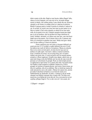 14 20 de ani în Siberia
dintr-o parte şi din alta. După ce mai înceta, rădica flaguri1
albe,
sămn ca să nu împuşte, nici unu nici al tu, să poată strînge
morţii şi răniţii, căci şediau polog. Luau căruţe din sat, încarcau
căruţele ca de lemne cu soldaţi morţi şi-i aduciau la ţintirim.
Răniţii îi pansau puţin şi iarăşi îi puniau în căruţă şi-i aducia în
sat, în şcoală. In casele care erau mai mari au pus paturi şi au
făcut ca spital. Cînd venia căruţele cu răniţi îţi era mai mare
mila, de nu putiai să te uiţi. Căruţele mergiau numai pas după
pas ca să nu hurduce, dar tot picături de sînge rămîneau în
urmă. Soldaţii, sărmanii, să văitau care mai tare, care mai încet
după cum aviau putere. Aici îi ţineau cîteva zile, îi pansau mai
bine şi îi trimitiau la spitaluri mai mari. Mulţi erau grav răniţi,
care îşi dau sufletu şi îi ducia la ţintirim.
Eram copilă de zece ani cînd s-a început războiul, pe
urmă am avut 11-12 şi pînă s-a gătit războiul am avut 14 ani.
Imi plăcia tare mult să văd tot ce să petrece. Mama nu mă pria
lăsa ca nu cumva să mă sparii, că erau lucruri aşa care nu
trebuia să vadă copiii. Am mers o dată cu mama la ţintirim.
Erau o mulţime de morţi, era un şirag lung, pus vro patru
rînduri unu peste altu. A venit un preot care era anume pentru
armată şi a făcut rugăciuni. Gropile erau săpate, adică cum, un
şanţ mare lung şi erau doi bărbaţi care lua unu de cap şi unu de
picioare şi le da drumu în groapă. Peste un rînd stropia preotu
cu aghiazmă şi apoi turna var şi punia altu rînd. Aşa punia două
trei rînduri şi apoi acoperia cu pămînt. Inainte de a-i da în
groapă, tot auziam că spunia preotu, iacă aista e bucovinian, pe
altu că e galiţian, altu că ca ardelian. Dar cu întreb pe mama de
unde ştie preotu care şi de unde-i. Mama îmi spune uite, preotu
pe mulţi îi descheie la haină şi ci au încă de acasă ceva
îmbrăcăminte pe dedesubt, un brău, o cămaşa şi de pe moda
cămaşei sau brăului cunoaşte din ce parte sînt. Tot între acei
morţi era şi un bărbat de la noi din sat. Era şi nevasta lui cu trei
copilaşi, plîngia lîngă el. Nu i-a dat voie să-1 ieie acasă, să-i
1/ flaguri - steaguri
 