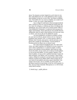 50 20 de ani în Siberia
ducia. Nu să punia cu nimic împotrivă ca să le între în voie.
Dar vorba bătrîncască, du-1 toată săptămîna pe drac în spate,
dacă sîmbăta l-ai pus jos, tot nu-i bine. Aşa săracu şi bărbatu
meu. Toate dările cîte i-au cerut li-a împlinit, aci şi unde l-ar fi
trimăs, s-a dus, nu s-a pus o dată împotrivă.
Aşa s-a băgat în toată lumia o frică nemaipomenită de
mare. Tineretu nu mai era vesel niciodată de aceştia toate cîte
le-a văzut. Se strîngiau, se întîlniau pe drum, tot sfătuiau toţi
grămăjoară. Aşa a trecut toată vara şi toamna anului 1940 şi a
venit sărbătorile Crăciunului. S-a petrecut totul aşa parcă era
după o înmormîntare. Parcă căuta fiecare să nu piardă obiceiul
sărbătorilor, dară să vedia în faţa fiecăruia că nu mai este vesel,
cu ohotă1
, cum erau în alţi ani de sărbătorile aceştia.
Au trecut sărbătorile, au îmbiat cu colinda, au făcut
joc, aşa cum era obiceiu, dar pe urmă ce să vezi. Cam pe la
jumătatea lunei ianuarie 1941, s-a strîns tineretu, flăcăii şi
bărbaţii, tineri însuraţi, poate peste o sută de persoane, şi au
plecat într-o noapte pe valea Prutului. A trecut graniţa în
România printr-un sălişor care se chema Lunca.
Nu a ştiut nimeni de prigăteala asta. Nu a spus nime
nimic, nici copiii la părinţi, nici bărbaţii la niveste, numai s-a
auzit a doua zi deminiaţa ce s-a petrecut noaptia. A rămas
lumia şi mai mîhnită şi mai pe gînduri, dară totuşi îşi vedia
fiecare de triabă, care pe acasă, care îi mîna pe la tăiet pădure.
La noi au fost mari păduri. Au fost cohalite, îngrijite. Cînd
întrai în pădure, era aşa ca într-o grădină frumoasă. Copacii de
tăiat să alegiau, care bătrîni, care ceva bolnavi. Dacă să tăia
copacu, strîngia tot cracăşorul, sau dacă să tăia undeva pentru
material, să punia în loc pădure tînără. Dară în timpu ista au
scos lumia la taiet pădure, pravaliau copacii delaolaltă. Care
singuri erau la taiet, care cu caruţăle, la carat la gară. Nu
dovideau trenurile de carat lemne, cît de foc cît de material. In
fine, asta aşa merge orişiunde. Dară groaza ce s-a vîrît în lume
totuşi zăcia în ascuns.
1/ ohotă (reg.) - poftă, plăcere
 
