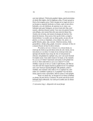 54 20 de ani în Siberia
care mai mărişori. Vitele prin grajduri răgiau, parcă presimţiau
că rămîn fără stăpîn, cînii în legătoare urlau. O mare groază şi
frică a fost noaptia aceia. Cînd a început să se tragă zori de zi,
au început şi maşinile încărcate cu femei, copii şi mai cîteva
bulendre, ceva de îmbrăcat, de aşternut cu ei, toate s-au
îndreptat spre gara Sadagura, au trecut toate prin faţa casei
noastre, adică pe drumul central. Care mai avia putere bocea,
care plîngia, care numai făcia din cap semn de rămas bun.
Aieştia care să uitau, toţi numai să ştergiau de lacrimi. Era
destul de dureros. Ziua aceia a fost aşa de tristă, ca după o
înmormîntare. La casăle care au rămas goale, au pus cîte un
păzitor, ca să nu se împrăştie, că au rămas vite, porci, oi,
gobăi felurite, gîşte, raţe, curcani. Afară de aiestea, rîndu
gospodăriei, căruţă, plug, grapă, sicicarne1
, morişcă, în fine cit
a muncit fiecare să lase în cîteva minute.
Pe urmă ce să vezi. A trecut o zi, a trecut două, eu
eram aşa de tristă şi aşa mă durea inima de cele văzute, de nu
mai ştiam cc-i cu mine. Cu toate că nu aviam pe nime asia
aproape din familie luat, totuşi de cîte ori mă puniam la
mîncare, mă gîndiam la copilaşîi ceia, care i-am auzit răcnind
în noaptia aceia. Care unde să pun ei la masă, ce fac mamele
lor, au cu ce îi hrăni? Aşterniam sară patul, la fel gîndul îmi
era la ei. Oare unde dorm ei, pe ce se culcă ei? A venit
sîmbăta, îi pun pe ai mei şi-i scald, îi spăl frumos, dar fără să
vreu din ochi îmi curgeau lacrimi şi gîndul tot mi-i la copilaşii
care i-am văzut pe maşină plîngînd. Mă gîndiam, astăzi e
sîmbătă, oare mamele celia unde or fi cu copilaşii lor, oare
astăzi că e sîmbătă îi spală pe ei, îi piaptănă? Aşa mă duria
inima, parcă aviam o presimţire, dară nu ştiam ce mă aştiaptă.
Peste vro două zile, au început să vie femei şi bărbaţi
cu căruţa, de prin Jucica, Cemauca. Pe acolo erau de pe acum
înfiinţate deja colhoazele. Au venit pe la casăle care au rămas
1/ sicicarne (reg.) - dispozitiv de tocat furaje
 