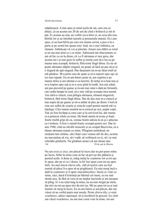 Destin bucovinean 57
stâpînească. A mai spus şi omul acela de sat, care era cu
dînşii, că ea acuma are 20 de ani de cînd e bolnavă şi stă în
pat. Ei acuma au stat, au vorbit ceva între ei, au scos din nou
hîrtiile lor şi au întrebat numele şi prenumele mamei. Eu i-am
spus, ei au luat hîrtia pe care era mama scrisă, a pus-o la o
parte şi pe urmă îmi spune mie: lasă, nu o mai îmbrăca, ea
rămane. Imbrăcaţi-vă voi şi plecăm. Atunci am slăbit cu totul
şi nu am mai ştiut cc-i cu mine. Adinioară mă zbuciumam ce
am să fac cu ea la drum, că i-a fi sărmana ei tare greu, dar
acuma mi-i şi mai greu în suflet şi inimă cum să o las eu pe
mama mea scumpă, bolnavă, fără nime lîngă dînsa. Ea nu să
poate sărmana stăpîni singură, nu poate să facă un pas să-şi ia
o lingură de apă singură. Dar duşmanii nu m-au lăsat mult să
mă gîndesc. M-a prins unu de spate şi m-a repezit spre uşe să
ies mai repede. Eu m-am întors peste el, am cuprins-o pe
mama strîns şi am sărutat-o cu lacrimi. Şi iarăşi m-a luat unu şi
m-a împins spre uşă şi m-a scos pînă în tindă. Am eşit afară,
am pus piciorul pe ganuc şi m-am mai uitat o dată pe feriastră,
căci ardia lampa în casă, să o mai văd pe scumpa mea mamă.
Am zărit-o oliacă, cum plîngia sărmana, rămasă sîngurică,
bolnavă, fără nime lîngă dînsa. Dar de dau asta m-a zmucit şi
mai aspru de pe ganuc şi mi-a arătat să plec pe drum. Cred că
cine are suflet de creştin şi simţ de copil pentru mamă mă va
înţelege. Căci mama noastră ne-a crescut pe noi, şiapte copii.
Toţi au fost învăţaţi şi erau care şi la serviciul lui, dar mama
si-a petrecut zilele cu mine. De bună siamă că aviau şi fraţii
foarte multă grije de ea, veniau foarte adesia la ea şi-i aduciau
ce-i trebuia. A fost o mamă foarte scumpă pentru noi. Dar în
anu 1940, cînd au năvălit moscalii şi au ocupat Bucovina, ea a
rămas sărmana numai cu mine. Plîngiam amîndouă, ne
simţiam tare străine, căci fraţii care veniau atît de des, acuma
nu mai putiau să vie, să-i vadă, să vorbiască cu ei, să i se mai
schimbe gîndurile. Ne gîndiam atunci că am rămas tare
84 20 de ani în Siberia
Nu am avut ce zice, am plecat la lucru dar nu pot pune mîna
pe lucru, ferbe în mine cum să fac să pot eşi din păduria şi
pustiul acela. A doua zi, mărg iarăşi la «cantora» lor şi tot aşa
le spun, dar pe ei ce-i doare, la fel îmi spun cum mi-au spus
întîi. Au mai trecut cîteva zile, văd că acelor care au fost
numiţi să plece li-a spus să se prigătiască. Eu mai merg încă o
dală la «cantora» şi îi spun «nacialnicului»: faceţi ce vreţi cu
mine, căci, dacă îl trimiteţi pe băietul cel mare, cu nu mai
rămîn aice. Şi fără să vreu m-au împlut lacrimile şi am început
să plîng. Ei s-au uitat lung la mine, nu au mai strigat pe mine,
dar nici nu mi-au spus nici da nici nu. Mi-au spus tot ca şi mai
înainte să merg la lucru. Eu m-am întors şi am plecat, dar am
văzut că au vorbit puţin mai moale. Peste cîteva zile, a venit
«cacheru», adică vaporaşul, să ia lucrătorii la pescuit. Eu cînd
am văzul «cacheru», nu am mai cerut voie la nime, mi-am
 
