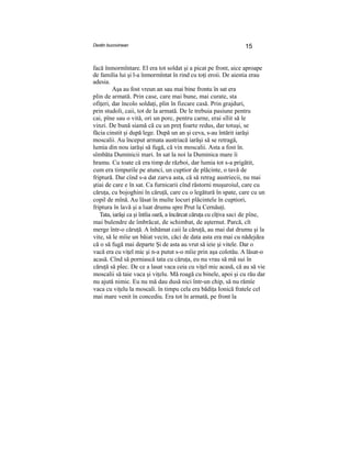 Destin bucovinean 15
facă înmormîntare. El era tot soldat şi a picat pe front, aice aproape
de familia lui şi l-a înmormîntat în rind cu toţi eroii. De aiestia erau
adesia.
Aşa au fost vreun an sau mai bine frontu în sat era
plin de armată. Prin case, care mai bune, mai curate, sta
ofiţeri, dar încolo soldaţi, plin în fiecare casă. Prin grajduri,
prin studoli, caii, tot de la armată. De le trebuia pasiune pentru
cai, pîne sau o vită, ori un porc, pentru carne, erai sîlit să le
vinzi. De bună siamă că cu un preţ foarte redus, dar totuşi, se
făcia cinstit şi după lege. După un an şi ceva, s-au întărit iarăşi
moscalii. Au început armata austriacă iarăşi să se retragă,
lumia din nou iarăşi să fugă, că vin moscalii. Asta a fost în.
sîmbăta Duminicii mari. In sat la noi la Duminica mare îi- . ■ ■
hramu. Cu toate că era timp de război, dar lumia tot s-a prigătit,
cum era timpurile pe atunci, un cuptior de plăcinte, o tavă de
friptură. Dar cînd s-a dat zarva asta, că să retrag austriecii, nu mai
ştiai de care e în sat. Ca furnicarii cînd răstorni muşuroiul, care cu
căruţa, cu bojoghini în căruţă, care cu o legătură în spate, care cu un
copil de mînă. Au lăsat în multe locuri plăcintele în cuptiori,
friptura în lavă şi a luat drumu spre Prut la Cernăuţi.
Tata, iarăşi ca şi întîia oară, a încărcat căruţa cu cîţiva saci de pîne,
mai bulendre de îmbrăcat, de schimbat, de aşternut. Parcă, cît
merge într-o căruţă. A înhămat caii la căruţă, au mai dat drumu şi la
vite, să le mîie un băiat vecin, căci de data asta era mai cu nădejdea
că o să fugă mai departe Şi de asta au vrut să ieie şi vitele. Dar o
vacă era cu viţel mic şi n-a putut s-o mîie prin aşa colotău. A lăsat-o
acasă. Cînd să porniască tata cu căruţa, eu nu vrau să mă sui în
căruţă să plec. De ce a lasat vaca ceia cu viţel mic acasă, că au să vie
moscalii să taie vaca şi viţelu. Mă roagă cu binele, apoi şi cu rău dar
nu ajută nimic. Eu nu mă dau dusă nici într-un chip, să nu rămîe
vaca cu viţelu la moscali. în timpu cela era bădiţa Ionică fratele cel
mai mare venit în concediu. Era tot în armată, pe front la
 