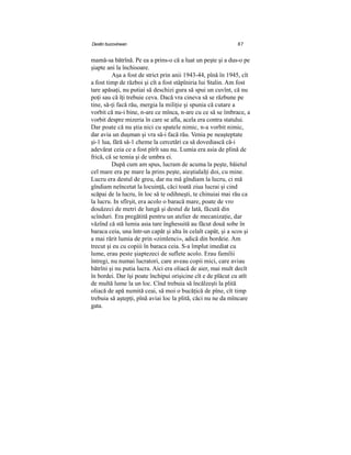 Destin bucovinean 87
mamă-sa bătrînă. Pe ea a prins-o că a luat un peşte şi a dus-o pe
şiapte ani la închisoare.
Aşa a fost de strict prin anii 1943-44, pînă în 1945, cît
a fost timp de război şi cît a fost stâpîniria lui Stalin. Am fost
tare apăsaţi, nu putiai să deschizi gura să spui un cuvînt, că nu
poţi sau că îţi trebuie ceva. Dacă vra cineva să se răzbune pe
tine, să-ţi facă rău, mergia la miliţie şi spunia că cutare a
vorbit că nu-i bine, n-are ce mînca, n-are cu ce să se îmbrace, a
vorbit despre mizeria în care se afla, acela era contra statului.
Dar poate că nu ştia nici cu spatele nimic, n-a vorbit nimic,
dar avia un duşman şi vra să-i facă rău. Venia pe neaşteptate
şi-1 lua, fără să-1 cheme la cercetări ca să dovediască că-i
adevărat ceia ce a fost pîrît sau nu. Lumia era asia de plină de
frică, că se temia şi de umbra ei.
După cum am spus, lucram de acuma la peşte, băietul
cel mare era pe mare la prins peşte, aieştialalţi doi, cu mine.
Lucru era destul de greu, dar nu mă gîndiam la lucru, ci mă
gîndiam neîncetat la locuinţă, căci toată ziua lucrai şi cind
scăpai de la lucru, în loc să te odihneşti, te chinuiai mai rău ca
la lucru. In sfîrşit, era acolo o baracă mare, poate de vro
douăzeci de metri de lungă şi destul de lată, făcută din
scînduri. Era pregătită pentru un atelier de mecanizaţie, dar
văzînd că stă lumia asia tare înghesuită au făcut două sobe în
baraca ceia, una într-un capăt şi alta în celalt capăt, şi a scos şi
a mai rărit lumia de prin «zimlenci», adică din bordeie. Am
trecut şi eu cu copiii în baraca ceia. S-a împlut imediat cu
lume, erau peste şiaptezeci de suflete acolo. Erau familii
întregi, nu numai lucratori, care aveau copii mici, care aviau
bătrîni şi nu putia lucra. Aici era oliacă de aier, mai mult decît
în bordei. Dar îşi poate închipui orişicine cît e de plăcut cu atît
de multă lume la un loc. Cînd trebuia să încălzeşti la plită
oliacă de apă numită ceai, să moi o bucăţică de pîne, cît timp
trebuia să aştepţi, pînă aviai loc la plită, căci nu ne da mîncare
gata.
 