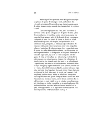 88 20 de ani în Siberia
Afară de pîne mai primiam două chilograme de crupe
şi opt sute de grame de zahăr pe o lună, un lucrător, dar
«jivenţii» primia un chilogram de crupe şi cinci sute de grame
de zahăr. Asta era porţia noastră, dar şi asta trebuia să o plătim
cu bani.
De acuma împingeam aşa viaţa, dacă lucrai bine şi
împliniai norma îţi mai adăuga o sută de grame de pîne. Căuta
fiecare să lucreze cit mai bine pentru suta ceia de grame. La
zece zile îţi da taloane, adică îţi da dreptul să poţi cumpăra un
chilogram de pîne, cîte o sută de grame la fiecare zi. Cînd
primiam chilogramul cela de pîne, îmi paria că e o zi de
sărbătoare mare, căci putia, să mănînce copiii o bucăţică de
pîne mai mărişoară. Mi se rupia inima cînd venia timpul de
mîncare. Impărţiam fărmătura ceia de pîne, a mea şiapte sute
de grame şi a celor doi copii cite trei sute. Un chilogram şi trei
sute de grame trebuia să le împărţesc în trei părţi, dimineaţa, la
amiazăzi şi pe scară, aşa că ni să vinia cam patru sute de
grame de pîne, la trei suflete la o mîncare. Işi poate închipui
orişicine cum era mîncaria aceia. Le dam cîte o fărmătura de
pîne la copii şi ei o ţiniau în gură şi o sugia ca pe o bomboană.
Le paria că aşa mai bine au să-şi aline foamia. Se uitau la mine
cu nişte ochi galişi şi plini de lacrimi şi-mi spuniau, mamă, tare
ni-i foame. Eu mă întorciam din faţa lor, căci mă năbuşiau şi pe
mine lacrimile şi nu le putiam răspunde nimic. Eşiam afară, mă
ştergiam de lacrimi, stăm puţin să nu mă mai cunoască ci că
am plîns şi veni am înapoi la ei şi ne mîngîiam . unu pe altu,
lasă că poate mîne mai găsim ceva şi îţi mînca oliacă mai mult.
Ne culcam aşa lihniţi de foame, copiii săracii adormiau dar cu
mă întorciam pe toate părţile şi nu să prindea somnul de mine.
Mă frămîntam cu gîndul cum să fac să le pot alina foamia. Mă
sculam diminiaţa, mergiam la lucru şi numai asta îmi era în
gînd, cum aş putia face ca să le pot alina foamia copiilor, căci
mi se rupia inima cînd veniam de la lucru şi ei
 