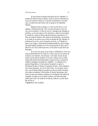 Destin bucovinean 91
Şi aşa lucram la peştele descărcat de pe «rîbniţă», îl
puniam la sărat în nişte «cianuri» mari în care ne coboriam cu
scara, pe urmă îl scotiam şi-1 aşezam în poloboace. Lucrînd
aşa, cu toată frica mai furam cîte un peşte şi ne împăcăm
foamea.
Băiatul cel de al doilea s-a vîrît şi el la lucru, ca să
adauge o bucăţică de pîne. Dar ce putia să lucreze, căci era
mic, nu avia putere. I-a dat un cal cu o teleagă şi pe teleagă un
poloboc, ca să care apă cu el la «picarne», unde să cocia pînia,
la «stalovă», unde se făcia mîncarcă pentru «nacialnici», în
fine, pe unde le trebuia. Dar săracul era dezbrăcat, era desculţ
şi cu toate că se numia vara, acolo era destul de frig. Mergia cu
polobocul la un rîu, acolo îi spunia «recică», şi îl împlia cu
apă cu un ciorpac. Turna pînă să împlia polobocu, dar în timpu
ista pînă împlia polobocu, să vîra cu picioarele în apă, căci îi
părea lui că e mai cald la picioare, cît le ţinea în apă, decît aşa
deasupra.
Şi ce să vezi, peste scurt timp s-a îmbolnăvit, că nu era
mult să pierd băietul. Să vede că s-a răcit, dar nici un ajutor de
nicăieri, nici doctorii, nici mîncare, nici unde să steie în pat
liniştit. Eram atît de amărîtă, că nu mai vediam nici pe unde
mărg. Mă sculam diminiaţa pînă a merge la lucru şi eşiam în
tundră şi strîngiam un pahar de «iagăde»1
. Le aduciam şi le
puniam lîngă dînsu. îi mai puniam un pahar cu apă şi o
farmatură de pîne, îl lăsam şi mergiam la lucru. Abia aşteptam
să se facă amiazăzi, să vin să văd ce face. La început, cîteva
zile, cum îi lăsam lîngă el aşa găsi am, dar pe urmă a început
cîte oliacă să mănînce. Mă sculam în fiecare diminiaţa, căci
acolo nu mai era noaptia, mergiam şi îi strîngiam cîte oliacă de
«iagăde» să aibă cu ce îşi răcori sufletu, căci atîta dulciaţă
putiai găsi acolo. Pe urmă ar fi mîncat şi altceva, şi mai mult,
dar nu era ce.
1
iagoda (rs.) - fruct de pădure
 