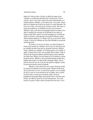 Destin bucovinean 93
baietu să-1 duc pe mare. Se duce şi rădică un capac de pe
«ribniţă» şi îi dă drumu băietului într-o bortă acolo. Era un
«trium», aşa îi zicia acolo, unde ţinia toate instrumentele ce-i
trebuiau pentru «rîbniţă», şi îmi spune mie: a sta acolo, numai
pînă m-oi depărta de la mal şi pe urmă l-oi scoate deasupra. Nu
am avut ce face, l-am lasat şi m-am întors acasă. Dar eram cu
inima tare îndoită şi cu nerăbdare să ştiu cum au ajuns la
Mitruţă. Cînd a venit din nou moşniagu încărcat cu peşte, mi-a
adus o bucăţică de scrisoare de la Mitruţă şi mi-a spus că
Vasile a ajuns bine, numai că a uitat moşniagu că 1-a închis pe
Vasile în «trium», pînă aproape să ajungă la Mitruţă, cînd a
rădicat spăriat capacu şi 1-a strigai: eşti viu, eşi de acolo. Dacă
a ajuns, a trecut pe «rîbniţa» pe care trăia Mitruţă şi au stat mai
mult timp acolo.
Pe urmă, le-a fost lor de folos, l-au făcut bucătar. Ei
trăiau nouă oameni pe «rîbniţă», dar la lucru îşi dau drumu de
pe «rîbniţă» pe bărci mai mici şi mergiau la pescuit. Băietul,
Vasile, rămînia pe «rîbniţă». Ei îi lăsau peşte şi el îl curăţa, îl
spăla,, îl punia care la fert, care la prăjit, făcia cotlete. Cînd să
intorciau de la pescuit găsiau mîncaria gata şi asta le prindia
lor foarte bine. Mînca şi el mai binişor şi cît îi trebuia şi a prins
oliacă de putere. Băietul a stat acolo pînă aproape înainte de a
îngheţa apa şi apoi l-au adus iarăşi moşniagu înapoi, căci la
pescari nu le da voie să vie de pe mare pînă nu îngheţa. Atunci
era periculos printre sloiuri de ghiaţă.
Băietul a venit oliacă mai vioi, a prins oliacă de inimă.
Eu lucram mai departe tot acolo la peşte. Mergia triaba încet,
dar iacă alt necaz s-a ivit. A venit de la «cantor» şi ni-a anunţat
că toţi cei care au venit primăvara de la Nadîm, aşa se numia
locul de unde cu mare greu am putut scăpa, toţi să se
pregătiască să miargă înapoi acolo pentru iama. Cînd am auzit
numai, am slăbit şi parcă mi-a luat toată puterea. Am venit
acasă şi le spun la copii, adică la aceştia doi mai mici, că cel
 