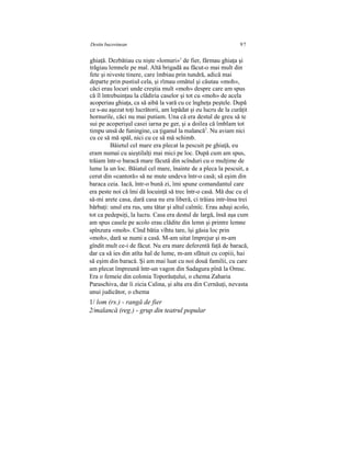 Destin bucovinean 97
ghiaţă. Dezbătiau cu nişte «lomuri»1
de fier, fărmau ghiaţa şi
trăgiau lemnele pe mal. Altă brigadă au făcut-o mai mult din
fete şi niveste tinere, care îmbiau prin tundră, adică mai
departe prin pustiul cela, şi rîmau omătul şi căutau «moh»,
căci erau locuri unde creştia mult «moh» despre care am spus
că îl întrebuinţau la clădiria caselor şi tot cu «moh» de acela
acoperiau ghiaţa, ca să aibă la vară cu ce îngheţa peştele. După
ce s-au aşezat toţi lucrătorii, am lepădat şi eu lucru de la curăţit
hornurile, căci nu mai putiam. Una că era destul de greu să te
sui pe acoperişul casei iarna pe ger, şi a doilea că îmblam tot
timpu unsă de funingine, ca ţiganul la malancă2
. Nu aviam nici
cu ce să mă spăl, nici cu ce să mă schimb.
Băietul cel mare era plecat la pescuit pe ghiaţă, eu
eram numai cu aieştilalţi mai mici pe loc. După cum am spus,
trăiam într-o baracă mare făcută din scînduri cu o mulţime de
lume la un loc. Băiatul cel mare, înainte de a pleca la pescuit, a
cerut din «cantoră» să ne mute undeva într-o casă; să eşim din
baraca ceia. Iacă, într-o bună zi, îmi spune comandantul care
era peste noi că îmi dă locuinţă să trec într-o casă. Mă duc cu el
să-mi arete casa, dară casa nu era liberă, ci trăiau intr-însa trei
bărbaţi: unul era rus, unu tătar şi altul calmîc. Erau aduşi acolo,
tot ca pedepsiţi, la lucru. Casa era destul de largă, însă aşa cum
am spus casele pe acolo erau clădite din lemn şi printre lemne
spînzura «moh». Cînd bătia vîhtu tare, îşi găsia loc prin
«moh», dară se numi a casă. M-am uitat împrejur şi m-am
gîndit mult ce-i de făcut. Nu era mare deferentă faţă de baracă,
dar ca să ies din atîta hal de lume, m-am sfătuit cu copiii, hai
să eşim din baracă. Şi am mai luat cu noi două familii, cu care
am plecat împreună într-un vagon din Sadagura pînă la Omsc.
Era o femeie din colonia Toporăuţului, o chema Zaharia
Paraschiva, dar îi zicia Calina, şi alta era din Cernăuţi, nevasta
unui judicător, o chema
1/ lom (rs.) - rangă de fier
2/malancă (reg.) - grup din teatrul popular
 