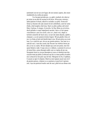 ţentimetri era tot un ciot legat, tăt era numai capete, dar eram
mulţămită că şi atîta am putut.
S-a început primăvara, s-a gătit «mohul» de cărat şi
pe mine m-au dat de acuma la alt lucru. M-au pus «storoj»,
adică păzitor la bază, adică la «scladu» cu pîne. Eram trei
femei şi faciam cîte opt ciasuri în trei schimburi, cum îţi venia
rîndu, cînd noaptia cînd ziua. Sacii cu pîne şediau sub cerul
liber, îi ploua, îi ningia, îi jiscolia. In fine făina nu să strica,
decît prindia o coaje împrejurul sacului. într-o zi îmi spune
«nacialnicu» care era acolo, uite ce-i, dacă vrei, după ce
termini ciasurile de lucru aice, ia saci de aiştia deşerţi, spală-i,
cîrpeşte-i, ca să-i putem trimite înapoi. M-am gîndit, bine că
nu-i cu forţa şi încă mă întrebi dacă vreu. M-am prins eu şi am
luat. La o sută de saci, da un sac pentru petece. Am luat cu o
sută de saci, i-am dus acasă, dar fiecare sac trebuia întors pe
dos şi ras cu cuţitu. M-am năcăjit aşa cum am putut, mai îmi
ajuta băieţii a rade. Coaja ceia ce o rădiam, o puniam în ceva şi
să muia bine, eşiau diasupra aţăle care se rupiau de pe sac.
Scurgiam încet ce era pe deasupra şi ceea ce rămînia mai des
cociam turte pe plită şi mîncam aşa de cu mare poftă că astăzi
nici colacul nu îmi pare aşa de bun. Mergiam la rîu, îi spălam,
îi uscam şi apoi îi cîrpiam. Dară nu mai rupiam sacul care mi-l
da pentru petece, cîrpiam cu ce putiam şi sacul mi-l opriam
mie. Aşa am petrecut multe sute de saci, pînă mi-au rămas mie
 