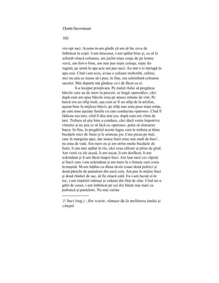 Destinbucovinean
101
vro opt saci. Acuma m-am gîndit că am să fac ceva de
îmbrăcat la copii. I-am descusut, i-am spălat bine şi, ca să le
schimb oliacă coloarea, am juchit nişte coaje de pe lemne
verzi, am fert-o bine, am mai pus nişte cenuşe, nişte fer
ruginit, pe urmă în apa acie am pus sacii. Au stat o zi întriagă în
apa ceia. Cînd i-am scos, aviau o culoare mohorîtă, cafinie,
nici nu ştiu ce nume să-i pun, în fine, era schimbată coloarea
sacului. Mai departe mă gîndesc ce-i de făcut cu ei.
S-a început primăvara. Pe malul rîului să pregătesc
bărcile care au de mers la pescuit, se leagă «parosăle», căci
după cum am spus bărcile erau pe atunci mînate de vînt. Pe
barcă era un stîlp înalt, aşa cum ar fi un stîlp de la telefon,
aşezat bine în mijlocu bărcii, pe stîlp mai erau puse nişte rotiţe,
pe care erau aşezate funiile cu care conduciau «parosu». Cînd îl
rădicau sus tare, cînd îl dau mai jos, după cum era vîntu de
tare. Trebuia să ştie bine a conduce, căci dacă venia împotriva
vîntului şi nu ştia ce să facă cu «parosu», putia să răstoarne
barca. In fine, la pregătitul acesta legau cum le trebuia şi tăiau
bucăţele mici de funie şi le aruncau jos. Care picau pe mal,
care în marginia apei, dar aistea funii erau mai mult de buci1
,
nu erau de vată. Am mers eu şi am strîns multe bucăţele de
funii, li-am mai spălat în rîu, căci erau călcate şi pline de glod.
Am venit cu ele acasă, li-am uscat, li-am desfăcut, li-am
scărmănat şi li-am făcut înapoi buci. Am luat sacii cei văpsiţi
şi bucii care i-am scărmănat şi am mers la o femeie care cosia
la maşină. M-am înţălas cu dînsa să-mi coase două pufoici şi
două părechi de pantaloni din sacii ceia. Am pus în mijloc buci
şi două rînduri de sac, să fie oliacă cald. Eu i-am lucrat ei în
loc, i-am împletit mănuşi şi culţuni din lînă de cîne. Cînd mi-a
gătit de cusut, i-am îmbrăcat pe cei doi băieţi mai mari cu
pufoaică şi pantaloni. Nu mai curiau
1/ buci (reg.) - fire scurte, rămase de la melitarea inului şi
cînepii
 