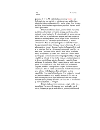 102 20 dc ani în
Siberia
petecele de pe ei. Mi-a părut că cu costum şi baston i-am
îmbrăcat. Am mai luat cîteva sute de saci, am spălat şi am
cîrpit pînă mi-am mai şpăruit cîţiva saci şi mi-am făcut şi mie o
rochie şi aiestuilalt baiet o păreche de pantaloni. Aşa am învălit
oliacă goleciunea.
Dar eram slăbiţi din puteri, că abia tirîiam picioarele
după noi. Astîmpăram noi foamia asia cu ce putiam, dar nu
mai avia corpul nici un fel de vitamină, căci de acuma trecuse
cîţiva ani şi noi nu mai văzusem legume sau fructe proaspete.
Dacă aducia ceva producte uscate, ciapă uscată, usturoi uscat,
cartofi uscaţi, nici asta nu era pentru lucratori, ci pentru
«nacialnici». Asia că lumia a început să se îmbolnăvească. La
început eşiau nişte pete vinete pe picioare, îţi era aşa de somn
că mergînd pe picioare dormiai. Apoi se îmflau gingiile în gură
şi să înegriau, dinţii se clătinau toţi ca mărgică, părul din cap
totul pica. De acuma vedem noi că e prost, cît nu te-ai lupta,
totuşi te dovedeşte. Ni-a spus nouă lumea ceia care era adusă
cu vro şiapte ani înaintea noastră: mergeţi pe tundră şi strîngeţi
«iagăde» şi mîncaţi cît mai multe «iagăde», căci numai cu asta
o să mai potoliţi boala aciasta. «Iagădele» erau nişte fructe
sălbatece, de mai multe feluri, care creştiau pe tundră, dar nu
pe tăt locu, trebuia să le cauţi. Erau un fel care veniau mai
degrabă, prin luna lui august erau coapte. Acestora le zicia
«moroşcă». Erau în formă aşa ca murea, boabele lor numai că
erau galbene cînd să coceau. Erau altele care le zicia
«gulubiţă». Erau nişte bobite albastre. Erau încă un fel care să
cociau toamna tărziu, prin luna lui septemvrie. La astea le
zicia «brusnigă» şi erau nişte bobite roşii cam acre, dar pe
aiestia le putiai păstra şi pe iarna. Am vazut noi că nu-i încotro
şi trebuie să căutăm să strîngem.
Dar era încă devreme, numai ce s-a topit omătu şi s-a
dus ghiaţa. Era cam pe la începutu lunei iunie, căci aşa să
ducia ghiaţa de pe ape pe acolo. Pînă la jumătatea lui iunie să
 