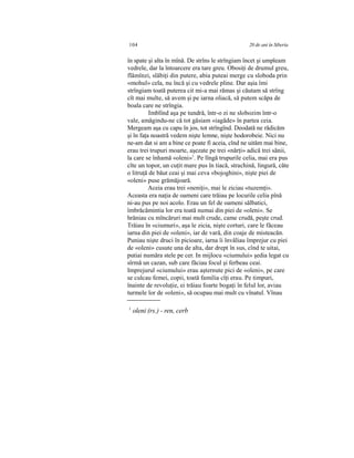 104 20 de ani în Siberia
în spate şi alta în mînă. De strîns le strîngiam încet şi umpleam
vedrele, dar la întoarcere era tare greu. Obosiţi de drumul greu,
flămînzi, slăbiţi din putere, abia puteai merge cu sloboda prin
«mohul» cela, nu încă şi cu vedrele pline. Dar aşia îmi
strîngiam toată puterea cit mi-a mai rămas şi căutam să strîng
cît mai multe, să avem şi pe iarna oliacă, să putem scăpa de
boala care ne strîngia.
Imblînd aşa pe tundră, într-o zi ne slobozim într-o
vale, amăgindu-ne că tot găsiam «iagăde» în partea ceia.
Mergeam aşa cu capu în jos, tot strîngînd. Deodată ne rădicăm
şi în faţa noastră vedem nişte lemne, nişte hodorobeie. Nici nu
ne-am dat si am a bine ce poate fi aceia, cînd ne uităm mai bine,
erau trei trupuri moarte, aşezate pe trei «nărţi» adică trei sănii,
la care se înhamă «oleni»1
. Pe lîngă trupurile celia, mai era pus
cîte un topor, un cuţit mare pus în tiacă, strachină, lingură, căte
o litruţă de băut ceai şi mai ceva «bojoghini», nişte piei de
«oleni» puse grămăjoară.
Aceia erau trei «neniţi», mai le ziciau «tuzemţi».
Aceasta era naţia de oameni care trăiau pe locurile celia pînă
ni-au pus pe noi acolo. Erau un fel de oameni sălbatici,
îmbrăcămintia lor era toată numai din piei de «oleni». Se
hrăniau cu mîncăruri mai mult crude, came crudă, peşte crud.
Trăiau în «ciumuri», aşa le zicia, nişte corturi, care le făceau
iarna din piei de «oleni», iar de vară, din coaje de misteacăn.
Puniau nişte druci în picioare, iarna îi învăliau împrejur cu piei
de «oleni» cusute una de alta, dar drept în sus, cînd te uitai,
putiai număra stele pe cer. In mijlocu «ciumului» şedia legat cu
sîrmă un cazan, sub care făciau focul şi ferbeau ceai.
Imprejurul «ciumului» erau aşternute pici de «oleni», pe care
se culcau femei, copii, toată familia cîţi erau. Pe timpuri,
înainte de revoluţie, ei trăiau foarte bogaţi în felul lor, aviau
turmele lor de «oleni», să ocupau mai mult cu vînatul. Vînau
1
oleni (rs.) - ren, cerb
 