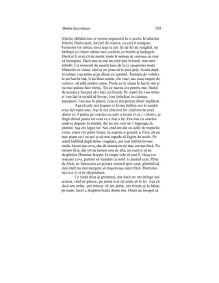 Destin bucovinean 105
felurite sălbătăciuni şi veniau negustorii la ei acolo, le aduciau
felurite flinticuşuri, lucruri de nimica, cu cari îi amăgiau.
Femeilor lor iubiau să-şi lege la păr fel de fel de zurgălăi, iar
bărbaţii cei tineri iubiau tare curelele cu bumbi şi lanţugele.
Dacă ar fi avut cit de multe, toate le aninau de cureaua cu care
să încingiau. Dacă mai aveau un cuţit pus în tiacă, erau tare
mîndri. Cu nimicuri de aiestia luau de la ei «puşnina» toate
blănurile ce vînau, căci ei nu ştiau să le puie preţ. Acum după
revoluţie i-au strîns şi pe dînşii cu şurubul. Turmele de «oleni»
le-au luat la stat, li-au lăsat numai cîte cinci sau şiase capete de
«oleni», să aibă pentru carne. Pieile ce le vînau le lua la stat şi
nu mai putiau face nimic. Tot ce lucrau era pentru stat. Statul
de acuma a început să-i mai civilizeză. Pe copiii lor i-au strîns
şi i-au dat la scoală să înveţe, i-au îmbrăcat cu cămaşe,
pantaloni, i-au pus în paturi, ceia ce era pentru dînşii neplăcut.
Aşa că cele trei trupuri ce le-am întîlnit noi în tundră
erau din naţia asta. Aşa le era obiceiul lor cînd muria unul
dintre ei, îl punia pe «narta» cu care a lucrat el cu <<oleni», şi
lîngă dînsul punia tot ceea ce a fost a lui. Era tras cu «narta»
undeva departe în tundră, dar nu era voie să-1 îngroape în
pămînt. Aşa era legea lor. Noi cînd am dat cu ochii de trupurile
celea, eram vro patru femei, ni-a prins o groază, o frică, că nu
mai ştiam ce-i cu noi şi cît mai repede să fugim de acolo. Pe
urmă îmblînd după strîns «iagăde», am mai întîlnit în mai
multe locuri aşa ceva, dar de acuma nu ne mai era aşa frică. Ne
tiniam firia, dar tot ne ţiniam una de alta, nu cumva să ne
despărţim Doamne fereşte. In timpu cela să mai fi văzut vro
mişcare ceva, putiam să leşinăm cu totul în pustiul cela. Pline
de frică, ne întorciam cu povara noastră spre casă, gîndind că
mai mult nu mai mergem să tragem aşa mare frică. Dară mai
trecia o zi şi ne răzgîndiam.
Cu toată frica şi greutatea, dar dacă nu am strînge noi
acuma, cînd se găsesc, pe urmă n-ai de unde să le iei. Aşa că
dacă am strîns, am mîncat cît am putut, am trimăs şi la băieţi
pe mare. Incet a despărut boala dintre noi. Dinţii au început să
 