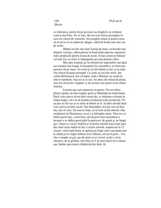 106 20 de ani în
Siberia
se întăriasca, petele de pe picioare au dispărut, ne simţiam
cumva mai bine. Nu ai zice, dar tot erau fructe proaspete în
care era oliacă de vitamină. Am pregătit oliacă şi pentru iama
să avem cu ce ne apăra de «ţînga», adică de boala asta care era
pe acolo.
Băieţii cei doi mai mari lucrau pe mare, cu lucram mai
departe «storoj», adică păzitor la bază unde aduciau vapoarele
toate produsele pentru lumia de acolo. Il mai aviam pe băietul
cel mai mic cu mine şi împingiam aşa cum putiam zilele.
Mai spre toamnă, pe la sfîrşitul lui septembrie sau dacă
era toamna mai lungă, la începutul lui octombrie, se întorciau
pescarii de pe mare. Au venit şi cei doi băieţi ai mei şi au adus
cîte oliacă de peşte proaspăt. Cu toate că era tare strict, dar
vorba bătrînească zice că lupul, cînd e flămînd, nu caută că
oile îs numărate. Aşa era şi cu noi. Au adus cîte oliacă de peşte,
mai era oliacă de «iagăde» şi de acuma mai putiai ocoli oliacă
foamea.
Lucram aşa cum spuneam ca paznic. Nu era deloc
plăcut, pentru că erau timpuri grele şi flămîndă era toată lumia.
Dacă voia cineva să-mi facă vreun rău, ce însămna o femeie în
timpu nopţii, căci ea să număra că păzeşte toate produsele. Ni-
au pus un fer sus şi cu altul să bătem în el, să dăm alarmă dacă
vine cineva să între acolo. Dar bineînţăles că cine vine să facă
rău, ştie el cum. Nu mai ai timp, nu le lasă să dai alarmă. Dar,
mulţămim lui Dumnezeu, nu ni s-a întîmplat nimic. Pina nu s-a
întărit gerul tare, a fost bine, dar de prin luna noiembrie a
început a se rădica gerul pînă la patruzeci de grade şi, pe langă
ger, vînturi şi viscol. Intăilia şi al doilia schimb trecia mai uşor,
dar cînd venia rîndul să faci a treilia schimb, noaptia de la 12
ciasuri, cînd toată lumia se oploşia pe lîngă sobe cum putia mai
la călduţ şi tu singur trebuia să te îmbraci, să ieşi la post... Era
cîte o noapte cu ger aşa de mare şi cu viscol, acolo-i zicia
«buran», de te gîndiai, mai bine ar fi să mori decît să te chinui
aşa. Şedeai opt ciasuri clănţănind din dinţi. Iţi
 