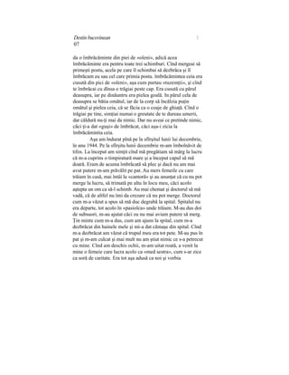 Destin bucovinean 
07
da o îmbrăcăminte din piei de «oleni», adică acea
îmbrăcăminte era pentru toate trei schimburi. Cînd mergeai să
primeşti postu, acela pe care îl schimbai să dezbrăca şi îl
îmbrăcam eu sau cel care primia postu. îmbrăcămintea ceia era
cusută din pici de «oleni», aşa cum purtau «tuzemţii», şi cînd
te îmbrăcai cu dînsa o trăgiai peste cap. Era cusută cu părul
deasupra, iar pe dinăuntru era pielea goală. In părul cela de
deasupra se bătia omătul, iar de la corp să încălzia puţin
omătul şi pielea ceia, că se făcia ca o coaje de ghiaţă. Cînd o
trăgiai pe tine, simţiai numai o greutate de te dureau umerii,
dar căldură nu-ţi mai da nimic. Dar nu aveai ce pretinde nimic,
căci ţi-a dat «guşi» de îmbrăcat, căci aşa-i zicia la
îmbrăcămintia ceia.
Aşa am îndurat pînă pe la sfîrşitul lunii lui decembrie,
în anu 1944. Pe la sfîrşitu lunii decembrie m-am îmbolnăvit de
tifos. La început am simţit cînd mă pregătiam să mărg la lucru
că m-a cuprins o timpiratură mare şi a început capul să mă
doară. Eram de acuma îmbrăcată să plec şi dacă nu am mai
avut putere m-am prăvălit pe pat. Au mers femeile cu care
trăiam în casă, mai întâi la «cantoră» şi au anunţat că cu nu pot
merge la lucru, să trimată pe altu în locu meu, căci acolo
aştepta un om ca să-l schimb. Au mai chemat şi doctorul să mă
vadă, că de altfel nu îmi da crezare că nu pot merge. Doctorul
cum m-a văzut a spus să mă duc degrabă la spital. Spitalul nu
era departe, tot acolo în «pasiolca» unde trăiam. M-au dus doi
de subsuori, m-au ajutat căci eu nu mai aviam putere să merg.
Ţin minte cum m-a dus, cum am ajuns la spital, cum m-a
dezbrăcat din hainele mele şi mi-a dat cămaşe din spital. Cînd
m-a dezbrăcat am văzut că trupul meu era tot pete. M-au pus în
pat şi m-am culcat şi mai mult nu am ştiut nimic ce s-a petrecut
cu mine. Cînd am deschis ochii, m-am uitat roată, a venit la
mine o femeie care lucra acolo ca «med sestra», cum s-ar zice
ca soră de caritate. Era tot aşa adusă ca noi şi vorbia
 