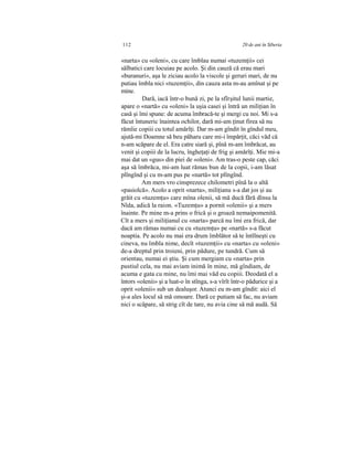 112 20 de ani în Siberia
«narta» cu «oleni», cu care îmblau numai «tuzemţii» cei
sălbatici care locuiau pe acolo. Şi din cauză că erau mari
«buranuri», aşa le ziciau acolo la viscole şi geruri mari, de nu
putiau îmbla nici «tuzemţii», din cauza asta m-au amînat şi pe
mine.
Dară, iacă într-o bună zi, pe la sfîrşitul lunii martie,
apare o «nartă» cu «oleni» la uşia casei şi întră un miliţian în
casă şi îmi spune: de acuma îmbracă-te şi mergi cu noi. Mi s-a
făcut întuneric înaintea ochilor, dară mi-am ţinut firea să nu
rămîie copiii cu totul amărîţi. Dar m-am gîndit în gîndul meu,
ajută-mi Doamne să beu păharu care mi-i împărţit, căci văd că
n-am scăpare de el. Era catre siară şi, pînă m-am îmbrăcat, au
venit şi copiii de la lucru, îngheţaţi de frig şi amărîţi. Mie mi-a
mai dat un «gus» din piei de «oleni». Am tras-o peste cap, căci
aşa să îmbrăca, mi-am luat rămas bun de la copii, i-am lăsat
plîngînd şi cu m-am pus pe «nartă» tot plîngînd.
Am mers vro cinsprezece chilometri pînă la o altă
«pasiolcă». Acolo a oprit «narta», miliţianu s-a dat jos şi au
grăit cu «tuzemţu» care mîna olenii, să mă ducă fără dînsu la
Nîda, adică la raion. «Tuzemţu» a pornit «olenii» şi a mers
înainte. Pe mine m-a prins o frică şi o groază nemaipomenită.
Cît a mers şi miliţianul cu «narta» parcă nu îmi era frică, dar
dacă am rămas numai cu cu «tuzemţu» pe «nartă» s-a făcut
noaptia. Pe acolo nu mai era drum îmblător să te întîlneşti cu
cineva, nu îmbla nime, decît «tuzemţii» cu «narta» cu «oleni»
de-a dreptul prin troieni, prin pădure, pe tundră. Cum să
orientau, numai ei ştiu. Şi cum mergiam cu «narta» prin
pustiul cela, nu mai aviam inimă în mine, mă gîndiam, de
acuma e gata cu mine, nu îmi mai văd eu copiii. Deodată el a
întors «olenii» şi a luat-o în stînga, s-a vîrît într-o pădurice şi a
oprit «olenii» sub un dealuşor. Atunci eu m-am gîndit: aici el
şi-a ales locul să mă omoare. Dară ce putiam să fac, nu aviam
nici o scăpare, să strig cît de tare, nu avia cine să mă audă. Să
 