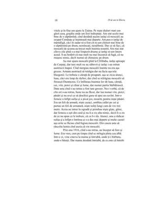 18 20 de ani în Siberia
vitele şi în fine am ajuns la Ţeţina. Pe nişte dialuri mari am
găsit casa, grajdiu unde am fost îndreptaţi. Am stat acolo mai
bine de o săptămînă, cînd deodată auzim iarăşi că moscalii au
ocupat Cemăuţu şi înaintează mai departe. Am pus-o iarăşi de
mămăligă, căci în zadar ni-a fost cît ni-am chinuit mai bine de
o săptămînă pe drum, nemîncaţi, neodihniţi. Dar ce să faci, că
moscalii de acuma au trecut mult înaintia noastră. Am mai stat
cîleva zile pînă s-a mai limpezit drumu şi iarăşi ni-am întors
acasă. S-au hotărit că mai mult nu mai încearcă să fugă, că nu
reuşesc nimic, decît numai să chinuiesc pe drum.
Au mai ajuns moscalii pînă la Cîrlibaba, iarăşi aproape
de Carpaţi, dar tare mult nu au zăbovit şi iarăşi i-au mînat
austriecii înapoi. Cînd mergiau moscalii înainte nu era aşa
grozav. Armata austriacă să retrăgia dar nu facia aşa rele
blazgonii. Le trebuia o căruţă de proşpant, aşa se zicia atunci,
luau, căci era timp de război, dar cînd se relrăgiau moscalii să
firească Dumnezeu. Ce întîlneau înaintea lor tăt luau, căruţă,
cai, vite, porci şi chiar şi lume, dar numai partia bărbătiască.
Data asta cînd s-au retras a fost tare grozav. Nu-i vorbă, că de
cîte ori s-au retras, bune nu au făcut, dar lua numai vite, porci,
păsări şi nu avei ce să deschizi gura să spui un cuvînt. Intr-o
femeie o înfipt suliţa şi a picat jos, moartă, pentru nişte păsări.
Era un feli de armată, nişte cazaci, umblau calări pe cai şi
purtau un feli de armatură, nişte suliţi lungi cam de vro trei
metri. Aceia au intrai în ogradă şi prindiau nişte gîştc, găini,
dar femeia a eşit din casă şi nu li-a zis alta nimic, decîi li-a zis
de ce nu spun ce le trebuie, că ca li-i da. Atunci, unu a rădicat
suliţa şi a înfipt-o întrînsa şi s-a dus mai departe şi multe cazuri
aşa urite se făciau cînd fugiau moscalii. Din cauza asta să
răscolia lumia cînd auzia că vin moscalii.
Prin anu 1916, cînd s-au retras, au început să fure şi
lume. Era vara, cam pe timpu cînd se strîngia pînia cea albă.
Intr-o zi, vine cineva la mama şi întriabă, unde ţi-i bărbatu,
unde-s băieţii. Dar mama deodată întriabă, da ce este că întrebi
 