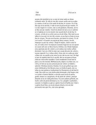 114 20 de ani in
Siberia
acuma sînt pierdută şi nu va mai şti nime unde au rămas
ciolanele mele. Şi văd că vine din «cium» acela care m-a adus
cu «narta» şi mă ia şi îmi arată să mă duc în «cium». Eu îi fac
din cap că nu mă duc, îi arăt că am să şed acolo pe «nartă». El
s-a dus înapoi în «cium», dar cu mă gîndiam, Doamne, de m-
ar lăsa aici pe «nartă». Gerul era destul de tare şi eu oi adormi
şi oi îngheţa şi oi avia moarte mai uşoară decît să mă duc în
«cium», să mă uit cu ochii cum au să mă sfîşie. Dar mult nu au
zăbovii şi au eşit vro trei din «cium», m-au luat cu forţa şi m-au
dus în «cium». Nu am avut încotro, am întrai în «cium». Ce să
vezi acolo? «Ciumul» era aşezat pe druci rotunzi, învelit
împrejur cu piei de «oleni». Drept în mijloc, cînd te uitai în
sus, să vedia cerul. In mijlocul ciumului legat de sus era aşezat
un cazan sub care se făcia focul şi ferbiau ciai. Roată împrejur
erau aşternute piei de «oleni» şi să vedeau mai multe suflete
dormind. Care era vîrîţi în nişte saci cusuţi din piei de «oleni»,
numai capurile li se vediau afară. Aista care m-a adus pe mine
a băut ciai, m-a poftit şi pe mine la ciai, dar nu am vrut. De fapt
ei tare să supărau dacă nu îi asculţi, dar nu am putut să beau
cînd am văzut atîta murdărie. Eram mulţămită că mă lasă în
pace şi nu mă omoară. Bărbatul,acela, după ce au băut ciai, s-a
vîrît şi el într-un sac de acela de piei de «oleni» şi îndată a
adormit. Sforăiau toţi de-a binelea. Eu m-am gribuit aşa cum
eram îmbrăcată şi îmi făciam cruce cu limba în gură, căci cu
mîna nu mai putiam şi mulţumiam lui Dumnezeu că mă lasă în
viaţă. Dar ochii nu i-am închis pînă diminiaţă, cînd înspre ziuă
s-a sculat o femeie bătrînă, a eşit din sacul acela în pielia
goală, numai cu o prigitoare, tot de piele de «oleni», pusă pe
dinainte să nu să vadă goleciunea. Eu cum şediam gribuită, am
închis ochii de parcă dormiam şi eu. Ea a prigătit «cachiolul»,
cazanul, l-a împlut cu apă şi a aprins focul să fiarbă ciai. Cînd s-
a aprins focul bine, eu m-am mişcat oliacă şi mi-am dat
picioarele mai spre foc, căci erau aproape
 