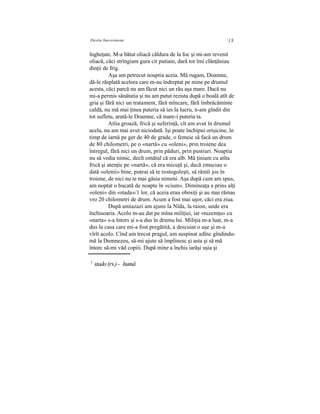 Destin bucovinean ] Ş
îngheţate. M-a bătut oliacă căldura de la foc şi mi-am revenit
oliacă, căci strîngiam gura cit putiam, dară tot îmi clănţăniau
dinţii de frig.
Aşa am petrecut noaptia aceia. Mă rugam, Doamne,
dă-le răsplată acelora care m-au îndreptat pe mine pe drumul
acesta, căci parcă nu am făcut nici un rău aşa mare. Dacă nu
mi-a permis sănătatia şi nu am putut rezista după o boală atît de
gria şi fără nici un tratament, fără mîncare, fără îmbrăcăminte
caldă, nu mă mai ţinea puteria să ies la lucru, n-am gîndit din
tot sufletu, arată-le Doamne, că mare-i puteria ta.
Atîia groază, frică şi suferinţă, cît am avut în drumul
acela, nu am mai avut niciodată. Işi poate închipui orişicine, în
timp de iarnă pe ger de 40 de grade, o femeie să facă un drum
de 80 chilometri, pe o «nartă» cu «oleni», prin troiene dea
întregul, fără nici un drum, prin păduri, prin pustiuri. Noaptia
nu să vedia nimic, decît omătul că era alb. Mă ţiniam cu atîta
frică şi atenţie pe «nartă», că era micuţă şi, dacă zmuciau o
dată «olenii» bine, puteai să te rostogoleşti, să rămîi jos în
troiene, de nici nu te mai găsia nimeni. Aşa după cum am spus,
am noptat o bucată de noapte în «cium». Dimineaţa a prins alţi
«oleni» din «stada»/1 lor, că aceia erau obosiţi şi au mai rămas
vro 20 chilometri de drum. Acum a fost mai uşor, căci era ziua.
După amiazazi am ajuns la Nîda, la raion, unde era
închisoaria. Acolo m-au dat pe mîna miliţiei, iar «tuzemţu» cu
«narta» s-a întors şi s-a dus în drumu lui. Miliţia m-a luat, m-a
dus la casa care mi-a fost pregătită, a descuiat o uşe şi m-a
vîrît acolo. Cînd am trecut pragul, am suspinat adînc gîndindu-
mă la Dumnezeu, să-mi ajute să împlinesc şi asta şi să mă
întorc să-mi văd copiii. După mine a închis iarăşi uşia şi
1
stado(rs.) - humă
 