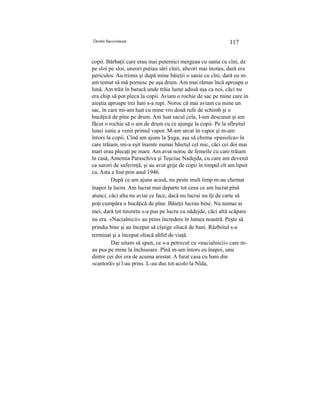 Destin bucovinean 117
copii. Bărbaţii care erau mai puternici mergeau cu sania cu cîni, de
pe sloi pe sloi, uneori putiau sări cînii, alteori mai înotau, dară era
periculos. Au trimis şi după mine băieţii o sanie cu cîni, dară eu m-
am temut să mă pornesc pe aşa drum. Am mai rămas încă aproape o
lună. Am trăit în baracă unde trăia lume adusă aşa ca noi, căci nu
era chip să pot pleca la copii. Aviam o rochie de sac pe mine care în
aieştia aproape trei luni s-a rupi. Noroc că mai aviam cu mine un
sac, în care mi-am luat cu mine vro două rufe de schimb şi o
bucăţică de pîne pe drum. Am luat sacul cela, l-am descusut şi am
făcut o rochie să o am de drum cu ce ajunge la copii. Pe la sfîrşitul
lunei iunie a venit primul vapor. M-am urcat în vapor şi m-am
întors la copii. Cînd am ajuns la Şuga, aşa să chema «pasiolca» în
care trăiam, mi-a eşit înainte numai băietul cel mic, căci cei doi mai
mari erau plecaţi pe mare. Am avut noroc de femeile cu care trăiam
în casă, Antemia Paraschiva şi Teşciuc Nadejda, cu care am devenit
ca surori de suferinţă, şi au avut grije de copii în timpul cît am lipsit
cu. Asta a fost prin anul 1946.
După ce am ajuns acasă, nu peste mult timp m-au chemat
înapoi la lucru. Am lucrat mai departe tot ceea ce am lucrat pînă
atunci, căci alta nu aviai ce face, dacă nu lucrai nu îţi da carte să
poţi cumpăra o bucăţică de pîne. Băieţii lucrau bine. Nu numai ai
mei, dară tot tineretu s-a pus pe lucru cu nădejde, căci altă scăpare
nu era. «Nacialnicii» au prins încredere în lumea noastră. Peşte să
prindia bine şi au început să cîştige oliacă de bani. Războiul s-a
terminat şi a început oliacă altfel de viaţă.
Dar uitam să spun, ce s-a petrecut cu «nacialnicii» care m-
au pus pe mine la închisoare. Pînă m-am întors eu înapoi, unu
dintre cei doi era de acuma arestat. A furat casa cu bani din
«cantoră» şi l-au prins. L-au dus tot acolo la Nîda,
 