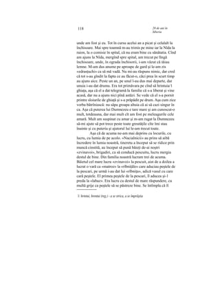 118 20 de ani în
Siberia
unde am fost şi eu. Tot în cursu acelui an a picat şi celalalt la
închisoare. Mai spre toamnă m-au trimis pe mine iar la Nîda la
raion, la o comisie în spital, că nu eram bine cu sănătatia. Cînd
am ajuns la Nîda, mergînd spre spital, am trecut pe lîngă
închisoare, unde, în ograda închisorii, i-am văzut că tăiau
lemne. M-am dus anume pe aproape de gard şi le-am zis
«zdrasţuchi» ca să mă vadă. Nu mi-au răspuns nimic, dar cred
că tot s-au gîndit la fapta ce au făcut-o, căci prea în scurt timp
au ajuns aice. Peste un an, pe unul l-au dus mai departe, dar
unuia i-au dat drumu. Era tot primăvara pe cînd să hrintuia/1
ghiaţa, aşa că el a dat telegramă la familie că s-a liberat şi vine
acasă, dar nu a ajuns nici pînă astăzi. Se vede că el s-a pornit
printre sloiurile de ghiaţă şi s-a prăpădit pe drum. Aşa cum zice
vorba bătrîniască: nu săpa groapa altuia că ai să cazi singur în
ca. Aşa că puterea lui Dumnezeu e tare mare şi am cunoscut-o
mult, totdeauna, dar mai mult cît am fost pe meleagurile cele
amară. Mult am suspinat cu amar şi m-am rugat la Dumnezeu
să-mi ajute să pot trece peste toate greutăţile cîte îmi stau
înainte şi cu puteria şi ajutorul lui le-am trecut toate.
Aşa că de acuma ne-am mai deprins cu locurile, cu
lucru, cu lumia de pe acolo. «Nacialnicii» au prins să aibă
încredere în lumia noastră, tineretu a început să se ridice prin
muncă cinstită, au început să pună băieţi de-ai noştri
«zvinavoi», brigadiri, ca să conducă pescuitu, lucru mergia
destul de bine. Din familia noastră lucram trei de acuma.
Băietul cel mare lucra «zvinavoi» la pescuit, aist de a doilea a
lucrat o vară ca «matroz» la «rîbniţăle» care aduciau peştele de
la pescari, pe urmă i-au dat lui «rîbniţa», adică vasul cu care
cară peştele. El primea peştele de la pescari, îl aducea şi-1
preda la «labaz». Era lucru cu destul de mare răspundere, cu
multă grije ca peştele să se păstreze bine. Se întîmpla că îl
1/ hrintui, hrentui (reg.) - a se strica, a se împrăştia
 