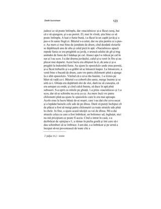 Destin bucovinean 123
judece ce să poate întîmpla, dar «nacialnicu» şi-a făcut curaj, hai
că o să ajungem, şi s-au pornit. El, mai în vîrstă, ştia bine ce să
poate întîmpla. A luat o funie bună, i-a făcut la un capăt juvăţ şi a
pus-o în sanie lîngă ei. Băietul s-a uitat, dar nu ştia pentru ce a pus-
o. Au mers ci mai bine de jumătate de drum, cînd deodată sloiurile
se depărtează unu de altu şi calul pică în apă. «Nacialnicu» apucă
repede funia ce era pregătită cu juvăţ, o aruncă calului de gît şi trag
amîndoi de funie de-l înăduşe pe cal. Atunci apa l-a ridicat pe cal în
sus şi l-au scos. I-a dat drumu juvăţului, calul şi-a venit în fire şi au
plecat mai departe. Acest lucru era obişnuit la ei, de asta ci şi-a
pregătit la îndemînă funia. Au ajuns la «pasiolcă» unde erau porniţi,
şi-a făcut treburile şi s-a grăbit să se întoarcă înapoi. La întoarcere, a
venit bine o bucată de drum, cam vro patru chilometri pînă a ajunge
la o altă «pasiolcă». Văzînd că e ceva rău înainte, 1-a trimis pe
băiet să vadă ce-i. Băietul s-a coborît din sanie, merge înainte şi se
uită ce-i. Ghiaţa era depărtată sloi de sloi, dară nu să cunoştia, că
era astupai cu omăt, şi cînd calcă baietu, să duce în apă pînă
subsuori. S-a oprit cu mînile pe ghiaţă, 1-a prins «nacialnicu» şi 1-a
scos, dar să se schimbe nu avia cu ce. Au mers încă vro patru
chilometri pînă au ajuns la «pasiolcă» care le era mai aproape.
Acolo erau la lucru băieţi de-ai noştri, care i-au dat cîte ceva uscat
şi a lepădat hainele cele ude de pe dînsu. Dară vă puteţi închipui cît
de plăcui a fost să mergi patru chilometri cu toate straiele ude pînă
la chele. In fine, a ajuns acasă năcăjit ca vai de dînsu. Mi-a dai
straiele celea cu care a fost îmbrăcat, un bolomoz ud, îngheţat, nici
nu mă pricipiam ce poate fi aceia. Cînd a intrat în casă, s-a
dezbrăcat de «pinjiac»/1, a rămas în pielia goală şi îmi cere să-i
dau schimburi să se îmbrace. I-am dat, s-a îmbrăcat şi pe urmă a
început să-mi povestească de toate cîte a
1/ pidjac (rs.) - veston
 