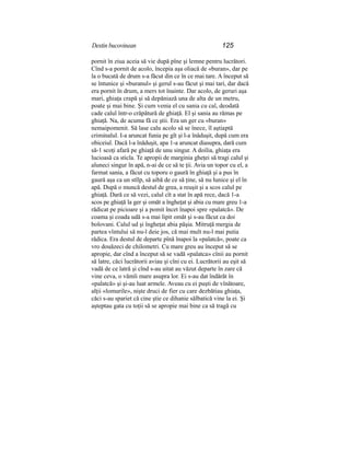 Destin bucovinean 125
pornit în ziua aceia să vie după pîne şi lemne pentru lucrători.
Cînd s-a pornit de acolo, începia aşa oliacă de «buran», dar pe
la o bucată de drum s-a făcut din ce în ce mai tare. A început să
se întunice şi «buranul» şi gerul s-au făcut şi mai tari, dar dacă
era pornit în drum, a mers tot înainte. Dar acolo, de geruri aşa
mari, ghiaţa crapă şi să depăniază una de alta de un metru,
poate şi mai bine. Şi cum venia el cu sania cu cal, deodată
cade calul într-o crăpătură de ghiaţă. El şi sania au rămas pe
ghiaţă. Na, de acuma fă ce ştii. Era un ger cu «buran»
nemaipomenit. Să lase calu acolo să se înece, îl aştiaptă
criminalul. I-a aruncat funia pe gît şi l-a înăduşit, după cum era
obiceiul. Dacă l-a înăduşit, apa 1-a aruncat diasupra, dară cum
să-1 scoţi afară pe ghiaţă de unu singur. A doilia, ghiaţa era
lucioasă ca sticla. Te apropii de marginia gheţei să tragi calul şi
aluneci singur în apă, n-ai de ce să te ţii. Avia un topor cu el, a
farmat sania, a făcut cu toporu o gaură în ghiaţă şi a pus în
gaură aşa ca un stîlp, să aibă de ce să ţine, să nu lunice şi el în
apă. După o muncă destul de grea, a reuşit şi a scos calul pe
ghiaţă. Dară ce să vezi, calul cît a stat în apă rece, dacă 1-a
scos pe ghiaţă la ger şi omăt a îngheţat şi abia cu mare greu 1-a
rădicat pe picioare şi a pomit încet înapoi spre «palatcă». De
coama şi coada udă s-a mai lipit omăt şi s-au făcut ca doi
bolovani. Calul ud şi îngheţat abia păşia. Mitruţă mergia de
partea vîntului să nu-l deie jos, că mai mult nu-l mai putia
rădica. Era destul de departe pînă înapoi la «palatcă», poate ca
vro douăzeci de chilometri. Cu mare greu au început să se
apropie, dar cînd a început să se vadă «palatca» cînii au pornit
să latre, căci lucrătorii aviau şi cîni cu ei. Lucrătorii au eşit să
vadă de ce latră şi cînd s-au uitat au văzut departe în zare că
vine ceva, o vămîi mare asupra lor. Ei s-au dat îndărăt în
«palatcă» şi şi-au luat armele. Aveau cu ei puşti de vînătoare,
alţii «lomurile», nişte druci de fier cu care dezbătiau ghiaţa,
căci s-au spariet că cine ştie ce dihanie sălbatică vine la ei. Şi
aşteptau gata cu toţii să se apropie mai bine ca să tragă cu
 