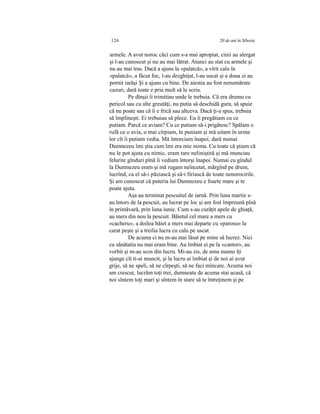 126 20 de ani în Siberia
armele. A avut noroc căci cum s-a mai apropiat, cinii au alergat
şi l-au cunoscut şi nu au mai lătrat. Atunci au stat cu armele şi
nu au mai tras. Dacă a ajuns la «palatcă», a vîrit calu în
«palatcă», a făcut foc, l-au dezghiţat, l-au uscat şi a doua zi au
pornit iarăşi Şi a ajuns cu bine. De aiestia au fost nenumărate
cazuri, dară toate e pria mult să le scriu.
Pe dînşii îi trimitiau unde le trebuia. Că era drumu cu
pericol sau cu alte greutăţi, nu putia să deschidă gura, să spuie
că nu poate sau că îi e frică sau altceva. Dacă ţi-a spus, trebuia
să împlineşti. Ei trebuiau să plece. Eu îi pregătiam cu ce
putiam. Parcă ce aviam? Cu ce putiam să-i prigătesc? Spălam o
rufă ce o avia, o mai cîrpiam, le puniam şi mă uitam în urma
lor cît îi putiam vedia. Mă întorciam înapoi, dară numai
Dumnezeu îmi ştia cum îmi era mie inima. Cu toate că ştiam că
nu le pot ajuta cu nimic, eram tare neliniştită şi mă munciau
felurite gînduri pînă îi vediam întorşi înapoi. Numai cu gîndul
la Dumnezeu eram şi mă rugam neîncetat, mărgînd pe drum,
lucrînd, ca el să-i păziască şi să-i firiască de toate nenorocirile.
Şi am cunoscut că puteria lui Dumnezeu e foarte mare şi te
poate ajuta.
Aşa au terminat pescuitul de iarnă. Prin luna martie s-
au întors de la pescuit, au lucrat pe loc şi am fost împreună pînă
în primăvară, prin luna iunie. Cum s-au curăţit apele de ghiaţă,
au mers din nou la pescuit. Băietul cel mare a mers cu
«cacheru», a doilea băiet a mers mai departe cu «parosu» la
carat peşte şi a treilia lucra cu calu pe uscat.
De acuma ci nu m-au mai lăsat pe mine să lucrez. Nici
cu sănătatia nu mai eram bine. Au îmbiat ei pe la «cantor», au
vorbit şi m-au scos din lucru. Mi-au zis, de amu mamo îţi
ajunge cît ti-ai muncit, şi la lucru ai îmbiat şi de noi ai avut
grije, să ne speli, să ne cîrpeşti, să ne faci mîncare. Acuma noi
am crescut, lucrăm toţi trei, dumneata de acuma stai acasă, că
noi sîntem toţi mari şi sîntem în stare să te întreţinem şi pe
 