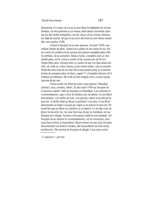 Destin bucovinean 127
dumneata. Cu toate că eu nu m-am lăsat în nădejdia lor să mă
întreţie, că încă putiam şi cu mişca, dară parcă cuvintele eştia
mi-au dat multă mîngîiere, că am văzut că îşi cunosc datoria
lor faţă de mamă. Şi aşa m-au scos din lucru şi am rămas acasă
din vara anului 1949.
Traiul a început să se mai uşureze. In anul 1950 s-au
ridicat cărţile de pîne. Atunci ni-a părut că am ajuns în rai. Nu
ne venia să credem că de acuma noi putem cumpăra pîne cîtă
ne trebuie, să ne saturăm. Săraca lume, cumpăra care şi mai
multă pîne, nu le venia a crede că de acuma are să fie tot
timpu fără carte. Ziceau între ei, poate că aşa vor lăsa două trei
zile, să vadă ce a face lumia, şi pe urmă iarăşi o da cu normă.
Dară din anu cela nu au mai fost carte pentru pîne şi a încetat
lumia să cumpere pîne să facă „zapas"/1. Cumpăra fiecare cît îi
trebuia să mănînce. Să vede că din timpul cela s-a mai uşurat
sarcina de pe noi.
Eram acolo tot felul de naţii, erau poloni, filandeji,
calmîci, ruşi, români, tătari. Şi din anul 1950 au început să
evacuieze naţiile. Intîi au început cu filandejii. I-au chemat la
«comendatura», aşa-i zicia la miliţia care ne păzia. Le-au făcut
documente, i-au strîns pe toţi, i-au pus pe vapor şi au plecat în
ţara lor. A doilia rînd au făcut cu polonii. I-au ales, li-au făcut
documente şi iarăşi i-au pus pe vapor şi au plecat în ţara lor. Pe
urmă lot aşa au făcut cu calmîcii şi cu tătarii. Li-au dat voie să
plece la locurile lor. Au mai fost ruşi de pe la Astrahan, tot au
început să-i aliagă. Acuma a fost ajuns rîndu la noi românii. Au
început să ne cheme la «comendatură», să ne cerceteze, căci
erau bucovineni şi basarabeni. Bucovinenii ne-am scris în toate
documentele că sîntem români, dar basarabenii au fost scrişi
moldoveni. De acuma au început să aliagă. Care erau scrişi
1/ zapas(rs.) - provine
 