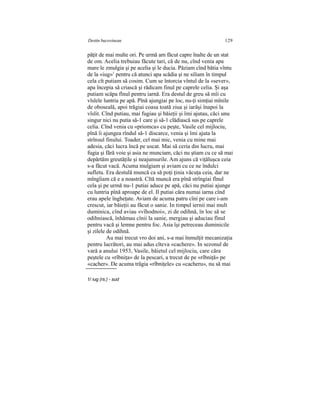 Destin bucovinean 129
păţit de mai multe ori. Pe urmă am făcut capre înalte de un stat
de om. Acelia trebuiau făcute tari, că de nu, cînd venia apa
mare le zmulgia şi pe acelia şi le ducia. Păziam cînd bătia vîntu
de la «iug»1
pentru că atunci apa scădia şi ne siliam în timpul
cela cît putiam să cosim. Cum se întorcia vîntul de la «sever»,
apa începia să criască şi rădicam finul pe caprele celia. Şi aşa
putiam scăpa fînul pentru iarnă. Era destul de greu să mîi cu
vîslele luntria pe apă. Pînă ajungiai pe loc, nu-ţi simţiai mînile
de oboseală, apoi trăgiai coasa toată ziua şi iarăşi înapoi la
vîslit. Cînd putiau, mai fugiau şi băieţii şi îmi ajutau, căci unu
singur nici nu putia să-1 care şi să-1 clădiască sus pe caprele
celia. Cînd venia cu «priomca» cu peşte, Vasile cel mijlociu,
pînă îi ajungea rîndul să-1 discarce, venia şi îmi ajuta la
strînsul finului. Toader, cel mai mic, venia cu mine mai
adesia, căci lucra încă pe uscat. Mai să ceria din lucru, mai
fugia şi fără voie şi asia ne munciam, căci nu ştiam cu ce să mai
depărtăm greutăţile şi neajunsurile. Am ajuns că viţăluşca ceia
s-a făcut vacă. Acuma mulgiam şi aviam cu ce ne îndulci
sufletu. Era destulă muncă ca să poţi ţinia văcuţa ceia, dar ne
mîngîiam că e a noastră. Cîtă muncă era pînă strîngiai fînul
cela şi pe urmă nu-1 putiai aduce pe apă, căci nu putiai ajunge
cu luntria pînă aproape de el. Il putiai căra numai iarna cînd
erau apele îngheţate. Aviam de acuma patru cîni pe care i-am
crescut, iar băieţii au făcut o sanie. In timpul iernii mai mult
duminica, cînd aviau «vîhodnoi», zi de odihnă, în loc să se
odihniască, înhămau cînii la sanie, mergiau şi aduciau fînul
pentru vacă şi lemne pentru foc. Asia îşi petreceau duminicile
şi zilele de odihnă.
Au mai trecut vro doi ani, s-a mai înmulţit mecanizaţia
pentru lucrători, au mai adus cîteva «cachere». In sezonul de
vară a anului 1953, Vasile, băietul cel mijlociu, care căra
peştele cu «rîbniţa» de la pescari, a trecut de pe «rîbniţă» pe
«cacher». De acuma trăgia «rîbniţele» cu «cacheru», nu să mai
1/ iug (rs.) - sud
 