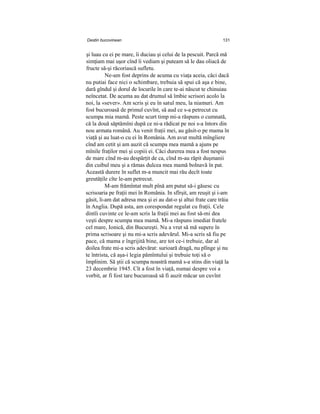 Destin bucovinean 131
şi luau cu ei pe mare, îi duciau şi celui de la pescuit. Parcă mă
simţiam mai uşor cînd îi vediam şi puteam să le dau oliacă de
fructe să-şi răcoriască sufletu.
Ne-am fost deprins de acuma cu viaţa aceia, căci dacă
nu putiai face nici o schimbare, trebuia să spui că aşa e bine,
dară gîndul şi dorul de locurile în care te-ai născut te chinuiau
neîncetat. De acuma au dat drumul să îmbie scrisori acolo la
noi, la «sever». Am scris şi eu în satul meu, la niamuri. Am
fost bucuroasă de primul cuvînt, să aud ce s-a petrecut cu
scumpa mia mamă. Peste scurt timp mi-a răspuns o cumnată,
că la două săptămîni după ce ni-a rădicat pe noi s-a întors din
nou armata română. Au venit fraţii mei, au găsit-o pe mama în
viaţă şi au luat-o cu ei în România. Am avut multă mîngîiere
cînd am cetit şi am auzit că scumpa mea mamă a ajuns pe
mînile fraţilor mei şi copiii ei. Căci durerea mea a fost nespus
de mare cînd m-au despărţit de ca, cînd m-au răpit duşmanii
din cuibul meu şi a rămas dulcea mea mamă bolnavă în pat.
Această durere în suflet m-a muncit mai rău decît toate
greutăţile cîte le-am petrecut.
M-am frămîntat mult pînă am putut să-i găsesc cu
scrisoaria pe fraţii mei în România. In sfîrşit, am reuşit şi i-am
găsit, li-am dat adresa mea şi ei au dat-o şi altui frate care trăia
în Anglia. După asta, am corespondat regulat cu fraţii. Cele
dintîi cuvinte ce le-am scris la fraţii mei au fost să-mi dea
veşti despre scumpa mea mamă. Mi-a răspuns imediat fratele
cel mare, Ionică, din Bucureşti. Nu a vrut să mă supere în
prima scrisoare şi nu mi-a scris adevărul. Mi-a scris să fiu pe
pace, că mama e îngrijită bine, are tot ce-i trebuie, dar al
doilea frate mi-a scris adevărat: surioară dragă, nu plînge şi nu
te întrista, că aşa-i legia pămîntului şi trebuie toţi să o
împlinim. Să ştii că scumpa noastră mamă s-a stins din viaţă la
23 decembrie 1945. Cît a fost în viaţă, numai despre voi a
vorbit, ar fi fost tare bucuroasă să fi auzit măcar un cuvînt
 