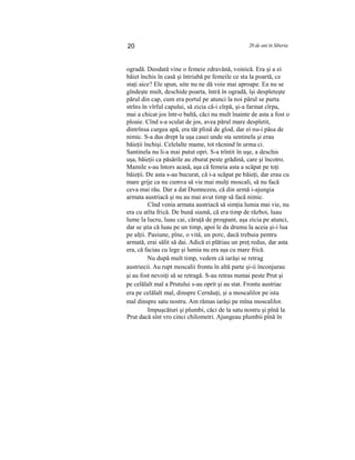 20 20 de ani în Siberia
ogradă. Deodată vine o femeie zdravănă, voinică. Era şi a ei
băiet închis în casă şi întriabă pe femeile ce sta la poartă, ce
staţi aice? Ele spun, uite nu ne dă voie mai aproape. Ea nu se
gîndeşte mult, deschide poarta, întră în ogradă, îşi despleteşte
părul din cap, cum era portul pe atunci la noi părul se purta
strîns în vîrful capului, să zicia că-i cîrpă, şi-a farmat cîrpa,
mai a chicat jos într-o baltă, căci nu mult înainte de asta a fost o
ploaie. Cînd s-a sculat de jos, avea părul mare despletit,
dintrînsa curgea apă, era tăt plină de glod, dar ei nu-i păsa de
nimic. S-a dus drept la uşa casei unde sta sentinela şi erau
băieţii închişi. Celelalte mame, tot răcnind în urma ci.
Santinela nu li-a mai putut opri. S-a trîntit în uşe, a deschis
uşa, băieţii ca păsările au zburat peste grădină, care şi încotro.
Mamile s-au întors acasă, aşa că femeia asta a scăpat pe toţi
băieţii. De asta s-au bucurat, că i-a scăpat pe băieţi, dar erau cu
mare grije ca nu cumva să vie mai mulţi moscali, să nu facă
ceva mai rău. Dar a dat Dumnezeu, că din urmă i-ajungia
armata austriacă şi nu au mai avut timp să facă nimic.
Cînd venia armata austriacă să simţia lumia mai vie, nu
era cu atîta frică. De bună siamă, că era timp de război, luau
lume la lucru, luau cai, căruţă de proşpant, aşa zicia pe atunci,
dar se ştia că luau pe un timp, apoi le da drumu la aceia şi-i lua
pe alţii. Pasiune, pîne, o vită, un porc, dacă trebuia pentru
armată, erai sălit să dai. Adică ei plătiau un preţ redus, dar asta
era, că faciau cu lege şi lumia nu era aşa cu mare frică.
Nu după mult timp, vedem că iarăşi se retrag
austriecii. Au rupt moscalii frontu în altă parte şi-ii înconjurau
şi au fost nevoiţi să se retragă. S-au retras numai peste Prut şi
pe celălalt mal a Prutului s-au oprit şi au stat. Frontu austriac
era pe celălalt mal, dinspre Cernăuţi, şi a moscalilor pe ista
mal dinspre satu nostru. Am rămas iarăşi pe mîna moscalilor.
Impuşcături şi plumbi, căci de la satu nostru şi pînă la
Prut dacă sînt vro cinci chilometri. Ajungeau plumbii pînă în
 