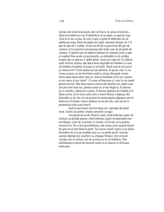 134 20 de ani în Siberia
lucrau mai mult la pescuit, căci alt lucru nu ştiau să lucreze.
Dară niciodată nu s-ar fi dezbrăcat să se spele cu apă pe trup.
Asta la ei nu exista, de mici copii şi pînă la bătrîneţe nu să
spălau pe trup. Dacă să năştia un copil, doamne fereşte să-1 fi
pus în apă să-1 scalde. Aviau un fel de coşiarcă tot din pei de
«oleni» şi în coşiarcă ceia puneau păr mult, tuns de pe peile de
«oleni». Copilul cum să năştia îl puniau în coşiarcă ceia cu păr
şi copilul foia acolo cu picioarele, cu mînuţăle şi să curăţia
trupul, dar cu apă nu-1 spăla deloc. Asia era viaţa lor. Le plăcia
mult să beie rachiu, dar dacă beau degrabă să îmbătău şi cum
să îmbătau începiau să joace şi să cînte. Dară cum le era jocul
şi cîntecu lor? Cum şediau jos pe pămînt, în şezut, căci ci nu
aviau scaune, se tot învîrtiau roată şi ziciau din gură «cium
moiu nana moia oleni moi a», asta ar însămna că el are «cium»
şi are sanie şi are oleni". Cu asta să bucurau ei, asta le era toată
petreceria lor. Dar dacă muria cineva din familia lor, după cum
am povestit mai sus, puniau totul ce aviau lîngă el, îl puniau
pe o «nartă», adică pe o sanie, îl duciau departe pe tundră şi îl
lăsau acolo. Şi în locu celui care a murit făciau o păpuşe din
bulendre şi de cîte ori să puniau la masă puniau păpuşia ceia în
rînd cu ei la masă. Asia o păstrau un an de zile, asta era la ei
pomeniria celui care muria.
Iacă în aşa locuri am fost duşi noi, aproape de polul
nord. Acolo să numia «imalu nenetchi ocrug».
Am petrecut acolo floaria vieţii, cînd trebuiau copiii să
criască, să prindă putere, cînd trebuiau copiii să deprindă cum
să trăieşte, cum să se poarte cu lumia, să înveţe ceva pentru
viitorul lor. Nu a fost posibilitatea, dar totuşi prin muncă destul
de gria nu ni-am lăsat la perit. Au lucrat cinstit copiii şi au prins
încredere în ei şi au învăţat ceea ce s-a putut acolo. Lucrau
acuma căpitani pe «cacher» şi cîştigau binişor. Am crescut
văcuţă, era ce mînca, era de acuma cu ce să îmbrăca. Dar
străinătatia şi dorul de locurile unde te-ai născut te chinuiau
neîncetat.
 