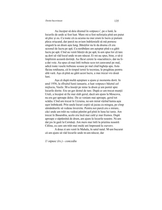Destin bucovinean 135
Au început să deie drumul în «otpusc»1
, pe o lună, la
locurile de unde ai fost luat. Mare mi-a fost neliniştia pînă am putut
să plec şi eu. Cu toate că cu acuma nu mai eram în lucru şi putiam
pleca orişcand, dar parcă nu aviam îndrăznială să mă pornesc
singură la un drum aşia lung. Băieţilor nu le da drumu cît era
sezonul de lucru pe apă. Cu nerăbdare am aşteptat pînă s-a gătit
lucru pe apă. Cînd au venit băieţii de pe apă, le-am spus lor că tare
aş dori să văd locul unde m-am născut. Ei mi-au spus, bine, o să-ţi
împlinim această dorinţă. Au făcut cerere la «nacialnici», dar nu li-
a dat voie. Au spus că mai întîi trebuie scos tot caravanul pe mal,
adică toate vasele trebuiau scoase pe mal cînd îngheţa apa. Asta
făciau totdiauna, că în timpul iernii le tocmiau, le pregătiau pentru
altă vară. Aşa că pînă au gătit acest lucru, a mai trecut vro două
luni.
Aşa că după multă aşteptare a ajuns şi momentu dorit. In
anul 1956, la sfîrşitul lunii ianuarie, a luat «otpusc» băietul cel
mijlociu, Vasile. M-a însoţit pe mine la drum şi am pornit spre
locurile dorite. Era un ger destul de tare. După ce am trecut munţii
Urali, a început să fie mai slab gerul, dacă am ajuns la Moscova,
nu era ger aproape deloc. De ce veniam mai aproape, gerul tot
scădia. Cînd am trecut în Ucraina, ne-am mirat văzînd lumia aşia
uşor îmbrăcată. Prin unele locuri copiii să jucau cu mingea, pe cîmp
sămănăturile să vedeau înverzite. Pentru noi parcă era o mirare,
căci unde am trăit nu vedeai pămînt gol pînă în luna lui iunie. Am
trecut în Basarabia, acolo era încă mai cald şi mai frumos. După
aproape o săptămînă de drum, am ajuns la locurile noastre. Ni-am
dat jos în gară la Cernăuţi. Am mers mai întîi la prietina noastră
Călina, cu care am trăit mai mulţi ani împreună la «sever».
A doua zi am venit în Mahala, în satul natal. M-am bucurat
că am ajuns să văd locurile unde m-am născut, dar
1/ otpusc (rs.) - concediu
 