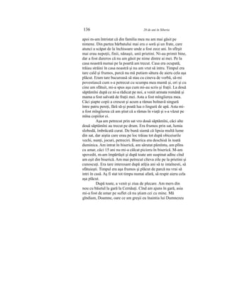 136 20 de ani în Siberia
apoi m-am întristat că din familia mea nu am mai găsit pe
nimene. Din partea bărbatului mai era o soră şi un frate, care
atunci a scăpat de la închisoare unde a fost zece ani. In sfîrşit
mai erau nepoţii, finii, nănaşii, unii prietini. Ni-au primit bine,
dar a fost dureros că nu am găsit pe nime dintre ai mei. Pe la
casa noastră numai pe la poartă am trecut. Casa era ocupată,
trăiau străini în casa noastră şi nu am vrut să intru. Timpul era
tare cald şi frumos, parcă nu mă putiam sătura de aieru cela aşa
plăcut. Eram tare bucuroasă să stau cu cineva de vorbă, să-mi
povestiască cum s-a petrecut cu scumpa mea mamă şi, ori şi cu
cine am sfătuit, mi-a spus aşa cum mi-au scris şi fraţii. La două
săptămîni după ce ni-a rădicat pe noi, a venit armata română şi
mama a fost salvată de fraţii mei. Asta a fost mîngîierea mea.
Căci şiapte copii a crescut şi acum a rămas bolnavă singură
între patru pereţi, fără să-şi poată lua o lingură de apă. Asta mi-
a fost mîngîierea că am ştiut că a rămas în viaţă şi s-a văzut pe
mîna copiilor ei.
Aşa am petrecut prin sat vro două săptămîni, căci alte
două săptămîni au trecut pe drum. Era frumos prin sat, lumia
slobodă, îmbrăcată curat. De bună siamă că lipsia multă lume
din sat, dar aiştia care erau pe loc trăiau tot după obiceiurile
vechi, nunţi, jocuri, petreciri. Biserica era deschisă în toată
duminica. Am intrat în biserică, am sărutat pămîntu, am plîns
cu amar, căci 15 ani nu mi-a călcat picioru în biserică. M-am
spovedit, m-am împărtăşit şi după toate am suspinat adînc cînd
am eşit din biserică. Am mai petrecut cîteva zile pe la prietini şi
cunoscuţi. Era tare interesant după atîţia ani să te intalnesti, să
sfătuieşti. Timpul era aşa frumos şi plăcut de parcă nu vrai să
intri în casă. Aş fi stat tot timpu numai afară, să respir aieru cela
aşa plăcut.
După toate, a venit şi ziua de plecare. Am mers din
nou cu băietul la gară la Cernăuţi. Cînd am ajuns în gară, asia
mi-a fost de amar pe suflet că nu ştiam cei cu mine. Mă
gîndiam, Doamne, oare ce am greşii eu înaintia lui Dumnezeu
 