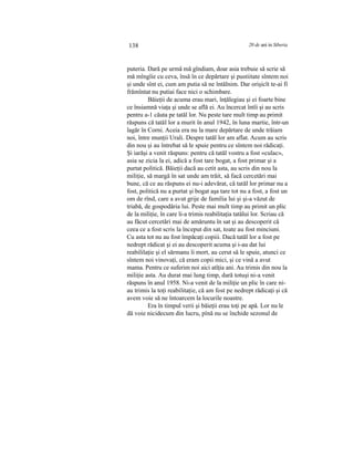 138 20 de ani in Siberia
puteria. Dară pe urmă mă gîndiam, doar asia trebuie să scrie să
mă mîngîie cu ceva, însă în ce depărtare şi pustiitate sîntem noi
şi unde sînt ei, cum am putia să ne întâlnim. Dar orişicît te-ai fi
frămîntat nu putiai face nici o schimbare.
Băieţii de acuma erau mari, înţălegiau şi ei foarte bine
ce însiamnă viaţa şi unde se află ei. Au încercat întîi şi au scris
pentru a-1 căuta pe tatăl lor. Nu peste tare mult timp au primit
răspuns că tatăl lor a murit în anul 1942, în luna martie, într-un
lagăr în Corni. Aceia era nu la mare depărtare de unde trăiam
noi, între munţii Urali. Despre tatăl lor am aflat. Acum au scris
din nou şi au întrebat să le spuie pentru ce sîntem noi rădicaţi.
Şi iarăşi a venit răspuns: pentru că tatăl vostru a fost «culac»,
asia se zicia la ei, adică a fost tare bogat, a fost primar şi a
purtat politică. Băieţii dacă au cetit asta, au scris din nou la
miliţie, să margă în sat unde am trăit, să facă cercetări mai
bune, că ce au răspuns ei nu-i adevărat, că tatăl lor primar nu a
fost, politică nu a purtat şi bogat aşa tare tot nu a fost, a fost un
om de rînd, care a avut grije de familia lui şi şi-a văzut de
triabă, de gospodăria lui. Peste mai mult timp au primit un plic
de la miliţie, în care li-a trimis reabilitaţia tatălui lor. Scriau că
au făcut cercetări mai de amăruntu în sat şi au descoperit că
ceea ce a fost scris la început din sat, toate au fost minciuni.
Cu asta tot nu au fost împăcaţi copiii. Dacă tatăl lor a fost pe
nedrept rădicat şi ei au descoperit acuma şi i-au dat lui
reabililaţie şi el sărmanu îi mort, au cerut să le spuie, atunci ce
sîntem noi vinovaţi, că eram copii mici, şi ce vină a avut
mama. Pentru ce suferim noi aici atîţia ani. Au trimis din nou la
miliţie asta. Au durat mai lung timp, dară totuşi ni-a venit
răspuns în anul 1958. Ni-a venit de la miliţie un plic în care ni-
au trimis la toţi reabilitaţie, că am fost pe nedrept rădicaţi şi că
avem voie să ne întoarcem la locurile noastre.
Era în timpul verii şi băieţii erau toţi pe apă. Lor nu le
dă voie nicidecum din lucru, pînă nu se închide sezonul de
 