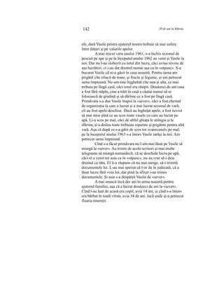 142 20 de ani în Siberia
ele, dară Vasile pentru ajutorul nostru trebuie să mai sufere
între ţînţari şi pe valurile apelor.
A mai trecut vara anului 1961, s-a închis sezonul de
pescuit pe ape şi pe la începutul anului 1962 au venit şi Vasile la
noi. Dar nu l-au slobozit cu totul din lucru, căci aviau nivoie de
aşa lucrători, ci i-au dat drumul numai aşa ca în «otpusc». S-a
bucurat Vasile că ni-a găsit în casa noastră. Pentru iarna am
prigătit cîte oliacă de toate, şi fructe şi legume, şi am petrecut
iarna împreună. Ne-am mai înjghebat cîte una şi alta, ce mai
trebuia pe lîngă casă, căci totul era răsîpit. Douăzeci de ani casa
a fost fără stăpîn, cine a trăit în casă a căutat numai să se
folosiască de gradină şi să dărîme ce a fost pe lîngă casă.
Primăvara s-a dus Vasile înapoi la «sever», căci a fost chemat
de organizaţia la care a lucrat şi a mai lucrat sezonul de vară,
cît au fost apele deschise. Dacă au îngheţat apele, a fost nevoit
să mai steie pînă ce au scos toate vasele cu care au lucrat pe
apă. Li-a scos pe mal, căci de altfel ghiaţa le strîngia şi le
sfărma, şi a doilea toate trebuiau reparate şi prigătite pentru altă
vară. Aşa că după ce s-a gătit de scos tot «caravanul» pe mal,
pe la începutul anului 1963 s-a întors Vasile iarăşi la noi. Am
petrecut iarna împreună.
Cînd s-a făcut primăvara nu l-am mai lăsat pe Vasile să
miargă la «sever». Au trimis de acolo scrisori şi mai multe
telegrame să miargă numaidecît, că se deschide lucru pe apă,
căci el a venit tot asia ca în «otpusc», nu au vrut să-i deie
drumul cu tătu. El li-a răspuns că nu mai merge, să-i trimită
documentele lui. L-au mai speriat că l-or da în judecată, că a
lăsat lucru fără voia lor, dar pînă la sfîrşit i-au trimis
documentele. Şi asia s-a despărţit Vasile de «sever».
A mai muncit încă doi ani în urma noastră pentru
ajutorul familiei, aşa că a lucrat douăzeci de ani la «sever».
Cînd l-au luat de acasă era copil, avia 14 ani, şi cînd s-a întors
era bărbat în toată vîrsta, avia 34 de ani. Iacă unde şi-a petrecut
floaria tinereţii.
 