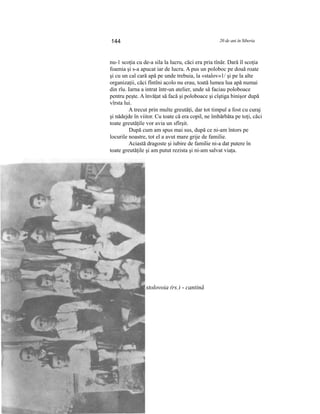 144 20 de ani în Siberia
nu-1 scoţia cu de-a sila la lucru, căci era pria tînăr. Dară îl scoţia
foamia şi s-a apucat iar de lucru. A pus un poloboc pe două roate
şi cu un cal cară apă pe unde trebuia, la «stalov»1/ şi pe la alte
organizaţii, căci fîntîni acolo nu erau, toată lumea lua apă numai
din rîu. Iarna a intrat într-un atelier, unde să faciau poloboace
pentru peşte. A învăţat să facă şi poloboace şi cîştiga binişor după
vîrsta lui.
A trecut prin multe greutăţi, dar tot timpul a fost cu curaj
şi nădejde în viitor. Cu toate că era copil, ne îmbărbăta pe toţi, căci
toate greutăţile vor avia un sfîrşit.
După cum am spus mai sus, după ce ni-am întors pe
locurile noastre, tot el a avut mare grije de familie.
Aciastă dragoste şi iubire de familie ni-a dat putere în
toate greutăţile şi am putut rezista şi ni-am salvat viaţa.
1/ stolovoia (rs.) - cantină
 