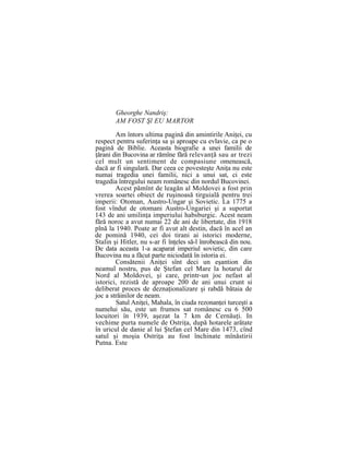 Gheorghe Nandriş:
AM FOST Şl EU MARTOR
Am întors ultima pagină din amintirile Aniţei, cu
respect pentru suferinţa sa şi aproape cu evlavie, ca pe o
pagină de Biblie. Aceasta biografie a unei familii de
ţărani din Bucovina ar rămîne fără relevanţă sau ar trezi
cel mult un sentiment de compasiune omenească,
dacă ar fi singulară. Dar ceea ce povesteşte Aniţa nu este
numai tragedia unei familii, nici a unui sat, ci este
tragedia întregului neam românesc din nordul Bucovinei.
Acest pămînt de leagăn al Moldovei a fost prin
vrerea soartei obiect de ruşinoasă tirguială pentru trei
imperii: Otoman, Austro-Ungar şi Sovietic. La 1775 a
fost vîndut de otomani Austro-Ungariei şi a suportat
143 de ani umilinţa imperiului habsburgic. Acest neam
fără noroc a avut numai 22 de ani de libertate, din 1918
plnă la 1940. Poate ar fi avut alt destin, dacă în acel an
de pomină 1940, cei doi tirani ai istorici moderne,
Stalin şi Hitler, nu s-ar fi înţeles să-l înrobească din nou.
De data aceasta 1-a acaparat imperiul sovietic, din care
Bucovina nu a făcut parte niciodată în istoria ei.
Consătenii Aniţei sînt deci un eşantion din
neamul nostru, pus de Ştefan cel Mare la hotarul de
Nord al Moldovei, şi care, printr-un joc nefast al
istorici, rezistă de aproape 200 de ani unui crunt si
deliberat proces de deznaţionalizare şi rabdă bătaia de
joc a străinilor de neam.
Satul Aniţei, Mahala, în ciuda rezonanţei turceşti a
numelui său, este un frumos sat românesc cu 6 500
locuitori în 1939, aşezat la 7 km de Cernăuţi. In
vechime purta numele de Ostriţa, după hotarele arătate
în uricul de danie al lui Ştefan cel Mare din 1473, cînd
satul şi moşia Ostriţa au fost închinate mînăstirii
Putna. Este
 