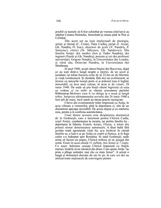166 20 de ani în Siberia
posibil ca numele să fi fost schimbat pe vremea cînd turcii au
stăpînit Cetatea Hotinului, întinzîndu-şi raiaua pînă la Prut şi
Cernăuţi.
Din acest sat au ieşit intelectuali de prestigiu,
artişti şi literaţi (C. Cristei, Valer Cudla), jurişti (I. Axeni,
Gh. Nandriş, O. Isac), directori de şcoli (V. Nandriş, P.
Sainciuc), clerici (St. Sălcescu, Gh. Sandovici). Din
familia Aniţei: doi medici (Ion şi Tudor Nandriş), doi
ingineri (Vasile şi Gh. Nandriş), precum şi cei doi profesori
universitari, Grigore Nandriş, la Universitatea din Londra,
şi vărul său, Octavian Nandriş, la Universitatea din
Strasbourg.
In anul 1940, aceşti săteni blajini din Bucovina, după
ce au ieşit dintr-o lungă noapte a istorici, de un secol şi
jumătate, îşi trăiau bucuria celui de al 22-lea an de libertate
şi viaţă românească. Şi deodată, fără nici un avertisment, se
trezesc cu tancurile ruseşti peste ei şi puhoiul roşu îi înghite
inexorabil, ca lava unui vulcan, in acea zi de vineri, 28
iunie 1940. De unde să ştie bieţii săteni îngroziţi că ceea
ce vedeau ci cu ochii se chema executarea pactului
Ribbentrop-Molotov care îi va obliga la o nouă şi lungă
robie. Surpriza ultimatumului sovietic din 26 iunie 1940 a
fost atît de mare, încît satele au rămas practic nemişcate.
Cîteva din evenimentele trăite împreună cu Aniţa, în
acea viltoare a vremurilor, pînă la deportarea ci, sînt de un
dramatism aproape incredibil. De aceea depun şi eu mărturia
mea, pentru a le confirma autenticitatea.
Unul dintre acestea este despărţirea dramatică
de la Godineşli, care a însemnat pentru Chirică Cudla,
soţul Aniţei, condamnarea la moarte, iar pentru familia lui -
deportarea în Siberia. Fratele Aniţei, Florea, a intuit din
primul minut dimensiunea nenorocirii. A lăsat baltă fără
şovăire toată agoniseala vieţii lui, şi-a încărcat în căruţă
familia sa, a luat-o şi pe Aniţa cu copiii şi bunica, şi în fuga
cailor s-a îndreptat spre România. In satul Godineşli, unde
urma să facem un popas, Chirică trebuia să ne ajungă din
urmă. Eram în acea căruţă 11 suflete, trei femei şi 7 copii.
Cu mare întîrziere soseşte Chirică împreună cu fratele
mamei, hotăriţi să ne întoarcă din drum. Cum spuneAniţa ”au
prins a plînge amîndoi, mai rău ca nişte femei". A urmat o
lungă şi dramatică discuţie de ore în şir, în care cei doi au
utilizat toate mijloacele de convingere pentru
 