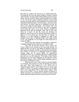 Destin bucovinean 169
parte din noi, printre care am fost şi eu, Toader Dascaliuc,
Ion Spănuşă, am trecut de partea dreaptă a Prutului, trecînd
astfel frontiera. In fuga noastră nebună cădeam uneori în gropi
adînci, din care anevoie ieşeam, pierzînd astfel tot ce aveam
cu noi. Ne-am dat seama că sîntem pe drumul cel bun, cînd
am ajuns la primul gard de sîrmă ghimpată. Acest gard, foarte
înalt pentru puterile noastre, l-am trecut greu. Am trecut apoi
încă două şi, în sfîrşit, îngroziţi şi înnebuniţi de frică, am
auzit o voce caldă de soldat român: „vino încoace, frate". Era
un grănicer român. Am mai făcut un salt, căci ne ajungeau
ciinii ruseşti din urmă, şi am trecut frontiera ajungînd pe
pămîntul nostru sfînt al României. Pînă cînd au mai venit
cîţiva de ai noştri, 30 sau 40, ne-am mai întreţinut cu
grănicerii, apoi ne-am dus la pichetul grănicerilor români şi,
după ce ni s-au dresat acte, am fost duşi la Legiune, la
Dorohoi, şi în fine eliberaţi la Rădăuţi, de unde ne-am
împărţit, fiecare unde 1-a îndreptat mintea. Eram străini în ţară
la noi, dar mulţumiţi că am scăpat de cizma bolşevică şi
steaua lui Stalin."
Jertfa a fost mare fiindcă au fost trădaţi şi grănicerii
îi aşteptau pregătiţi pentru masacru, cu mitraliere şi ciini.
Aşa cum au povestit ulterior cîţiva oameni din
Lunca, morţii au fost aruncaţi în trei mari gropi comune, nu
departe de Prut. Cei care se mai zbăteau în spasmele morţii au
fost omoriţi cu lopeţile. In lunile ce au urmat, din cauza ploilor
mari, Prutul s-a revărsat şi a înnămolit terenul cu gropile
comune, peste care au crescut bălării. La reîntoarcerea
românilor în 1941, nu s-a mai putut găsi decît o singură groapă
din cele trei, cu 107 persoane. Unii dintre morţi zăceau
îmbrăţişaţi. Cei 107 tineri dezgropaţi au fost depuşi în curtea
bisericii din Mahala, unde s-a făcut slujba religioasă, apoi au
fost aşezaţi creştineşte în cimitir.
Şirul de cruci care se văd şi astăzi în cimitirul Mahala
ne aminteşte peste decenii că setea de libertate este uneori
mai mare chiar decît dorinţa de a trăi. Altfel cum să
înţelegem gestul acestor tineri ţărani care şi-au riscat viaţa
pentru a fi liberi? Nu poate fi comparai decît cu al celorlalţi
tineri, care în decembrie 1989, în faţa armelor strigau: „Vom
muri şi vom fi liberi". Unii au văzut în acestea un miracol. In
adevăr, este firesc să te întrebi prin ce miracol a reuşit să ardă
flacăra sufletului românesc într-un sat care timp de 143 de ani
 