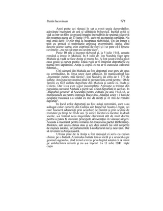 Destinbucovinean 171
Apoi peste cei rămaşi în sat a venit urgia deportărilor,
adevărate recorduri de ură şi sălbăticie bolşevică. Inchid ochii şi
văd ca într-un film de groază imagini incredibile de spaimă colectivă
din noaptea aceea de 13 iunie 1941, care mi-au marcat copilăria. Nu
mai erau decît 10 zile pină la începerea războiului. Un sat întreg a
trăit cu groază şi stupefacţie angoasa exterminării. Aniţa, cînd
descrie aceste scene, este cuprinsă de fiori şi i se pare că-i lipsesc
cuvintele: „nu pot să spun eu cuvinte aice".
Peste 10 zile a început războiul şi, la 5 iulie 1941, armata
română a intrat în Mahala. In 8 iulie dr. Ion Nandriş fuge spre
Mahala să vadă ce face Aniţa şi mama lui. A fost şocat cînd a găsit
casa goală şi curtea pustie. Dacă ruşii ar fi întârziat deportările cu
numai trei săplămîni, Aniţa şi copiii ei nu ar fi cunoscut calvarul
Siberiei...
Cîţi oameni din Mahala au fost deportaţi este greu de spus
cu certitudine, în lipsa unor date oficiale. In manuscrisul său
„însemnări pentru mai târziu", Ion Nandriş dă cifra de 1 776 de
suflete. Am putut reconstitui pînă în prezent lista certă pentru 190 de
familii cu 602 suflete deportate din Mahala şi satele ei, Buda şi
Coleni. Dar lista este sigur incompletă. Aproape o treime din
populaţia comunei Mahala a pierit sau a fost deportată în acel an. In
„Raportul general" al Societăţii pentru cultură, pe anii 1942-43, se
menţionează că pentru întreaga Bucovină „bilanţul celor 12 luni de
ocupaţie rusească s-a soldat cu mii de morţi şi 41 mii de români
deportaţi".
In locul celor deportaţi au fost aduşi neromâni, care s-au
adăugat celor coborîţi din Galiţia sub Imperiul Austro-Ungar, cei
care fuseseră ademeniţi prin acordare de pămînt şi prin scutire de
recrutare pe timp de 50 de ani. Şi astfel, încetul cu încetul, în două
secole, s-a format acea majoritate electorală atît de mult dorită,
pentru a putea fi invocate principiile democraţiei în viitoare alegeri.
Aceasta a însemnat pentru românii din Bucovina pactul Ribbentrop-
Molotov, sub zodia căruia stau şi azi, deşi autorii lui sînt acoperiţi
de ruşinea istoriei, iar parlamentele l-au declarat nul şi neavenit. Dar
să revenim laAniţa noastră.
Ultima ştire de la Aniţa a fost mesajul ei scris cu creion
chimic pe o batistă. A introdus batista într-o sticlă şi a aruncat-o pe
geamul vagonului, cînd trenul a trecui prin dreptul satului ei.A mizat
pe solidaritatea umană şi nu s-a înşelat. La 11 iulie 1941, nişte
copii
 