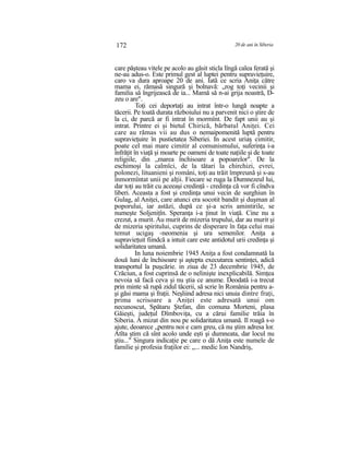 172 20 de ani în Siberia
care păşteau vitele pe acolo au găsit sticla lîngă calea ferată şi
ne-au adus-o. Este primul gest al luptei pentru supravieţuire,
caro va dura aproape 20 de ani. Iată ce scria Aniţa către
mama ei, rămasă singură şi bolnavă: „rog toţi vecinii şi
familia să îngrijească de ia... Mamă să n-ai grija noastră, D-
zeu o are".
Toţi cei deportaţi au intrat într-o lungă noapte a
tăcerii. Pe toată durata războiului nu a parvenit nici o ştire de
la ci, de parcă ar fi intrat în mormînt. De fapt unii au şi
intrat. Printre ei şi bietul Chirică, bărbatul Aniţei. Cei
care au rămas vii au dus o nemaipomenită luptă pentru
supravieţuire în pustietatea Siberiei. In acest uriaş cimitir,
poate cel mai mare cimitir al comunismului, suferinţa i-a
înfrăţit în viaţă şi moarte pe oameni de toate naţiile şi de toate
religiile, din „marea închisoare a popoarelor". De la
eschimoşi la calmîci, de la tătari la chirchizi, evrei,
polonezi, lituanieni şi români, toţi au trăit împreună şi s-au
înmormîntat unii pe alţii. Fiecare se ruga la Dumnezeul lui,
dar toţi au trăit cu aceeaşi credinţă - credinţa că vor fi cîndva
liberi. Aceasta a fost şi credinţa unui vecin de surghiun în
Gulag, al Aniţei, care atunci era socotit bandit şi duşman al
poporului, iar astăzi, după ce şi-a scris amintirile, se
numeşte Soljeniţîn. Speranţa i-a ţinut în viaţă. Cine nu a
crezut, a murit. Au murit de mizeria trupului, dar au murit şi
de mizeria spiritului, cuprins de disperare în faţa celui mai
temut ucigaş -neomenia şi ura semenilor. Aniţa a
supravieţuit fiindcă a intuit care este antidotul urii credinţa şi
solidaritatea umană.
In luna noiembrie 1945 Aniţa a fost condamnată la
două luni de închisoare şi aştepta executarea sentinţei, adică
transportul la puşcărie. in ziua de 23 decembrie 1945, de
Crăciun, a fost cuprinsă de o nelinişte inexplicabilă. Simţea
nevoia să facă ceva şi nu ştia ce anume. Deodată i-a trecut
prin minte să rupă zidul tăcerii, să scrie în România pentru a-
şi găsi mama şi fraţii. Neşliind adresa nici unuia dintre fraţi,
prima scrisoare a Aniţei este adresată unui om
necunoscut, Spătaru Ştefan, din comuna Morteni, plasa
Găieşti, judeţul Dîmboviţa, cu a cărui familie trăia în
Siberia. A mizat din nou pe solidaritatea umană. Il roagă s-o
ajute, deoarece „pentru noi e cam greu, că nu ştim adresa lor.
Atîta ştim că sînt acolo unde eşti şi dumneata, dar locul nu
ştiu..." Singura indicaţie pe care o dă Aniţa este numele de
familie şi profesia fraţilor ei: „... medic Ion Nandriş,
 